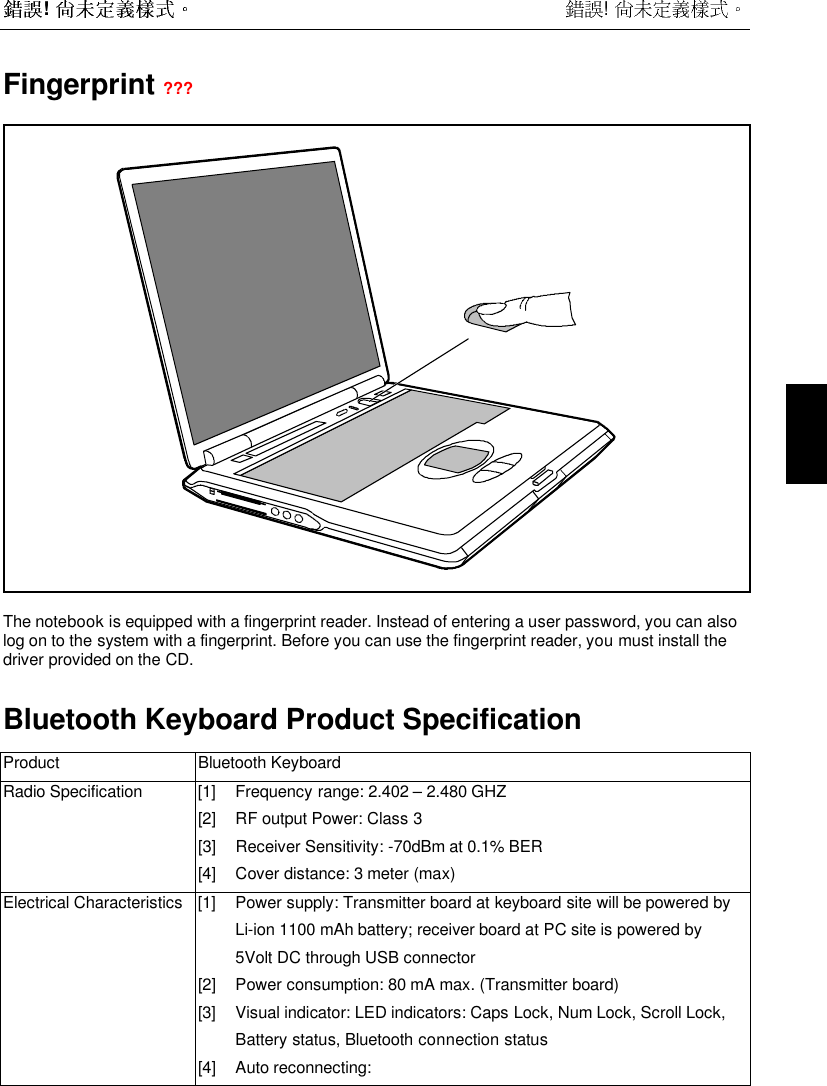  !  !  Fingerprint ???The notebook is equipped with a fingerprint reader. Instead of entering a user password, you can alsolog on to the system with a fingerprint. Before you can use the fingerprint reader, you must install thedriver provided on the CD.Bluetooth Keyboard Product SpecificationProduct Bluetooth KeyboardRadio Specification [1] Frequency range: 2.402 – 2.480 GHZ[2] RF output Power: Class 3[3] Receiver Sensitivity: -70dBm at 0.1% BER[4] Cover distance: 3 meter (max)Electrical Characteristics [1] Power supply: Transmitter board at keyboard site will be powered byLi-ion 1100 mAh battery; receiver board at PC site is powered by5Volt DC through USB connector[2] Power consumption: 80 mA max. (Transmitter board)[3] Visual indicator: LED indicators: Caps Lock, Num Lock, Scroll Lock,Battery status, Bluetooth connection status[4] Auto reconnecting: