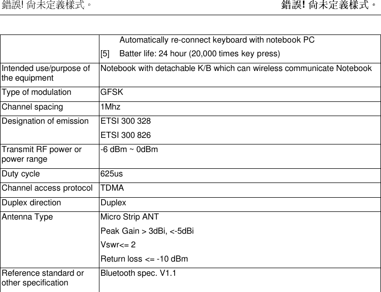  !  ! Automatically re-connect keyboard with notebook PC[5] Batter life: 24 hour (20,000 times key press)Intended use/purpose ofthe equipment Notebook with detachable K/B which can wireless communicate NotebookType of modulation GFSKChannel spacing 1MhzDesignation of emission ETSI 300 328ETSI 300 826Transmit RF power orpower range -6 dBm ~ 0dBmDuty cycle 625usChannel access protocol TDMADuplex direction DuplexAntenna Type Micro Strip ANTPeak Gain &gt; 3dBi, &lt;-5dBiVswr&lt;= 2Return loss &lt;= -10 dBmReference standard orother specification Bluetooth spec. V1.1