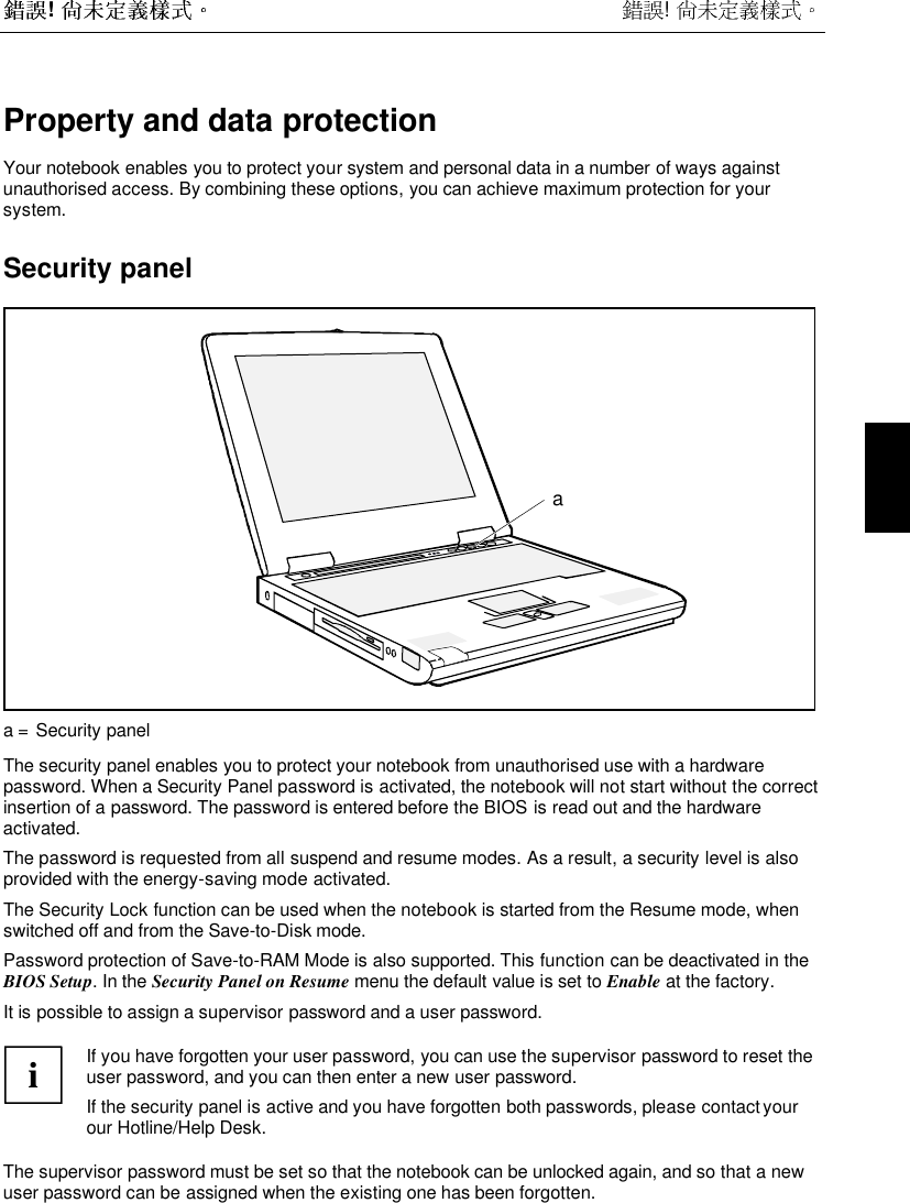  !  !  Property and data protectionYour notebook enables you to protect your system and personal data in a number of ways againstunauthorised access. By combining these options, you can achieve maximum protection for yoursystem.Security panelaa = Security panelThe security panel enables you to protect your notebook from unauthorised use with a hardwarepassword. When a Security Panel password is activated, the notebook will not start without the correctinsertion of a password. The password is entered before the BIOS is read out and the hardwareactivated.The password is requested from all suspend and resume modes. As a result, a security level is alsoprovided with the energy-saving mode activated.The Security Lock function can be used when the notebook is started from the Resume mode, whenswitched off and from the Save-to-Disk mode.Password protection of Save-to-RAM Mode is also supported. This function can be deactivated in theBIOS Setup. In the Security Panel on Resume menu the default value is set to Enable at the factory.It is possible to assign a supervisor password and a user password.iIf you have forgotten your user password, you can use the supervisor password to reset theuser password, and you can then enter a new user password.If the security panel is active and you have forgotten both passwords, please contact yourour Hotline/Help Desk.The supervisor password must be set so that the notebook can be unlocked again, and so that a newuser password can be assigned when the existing one has been forgotten.