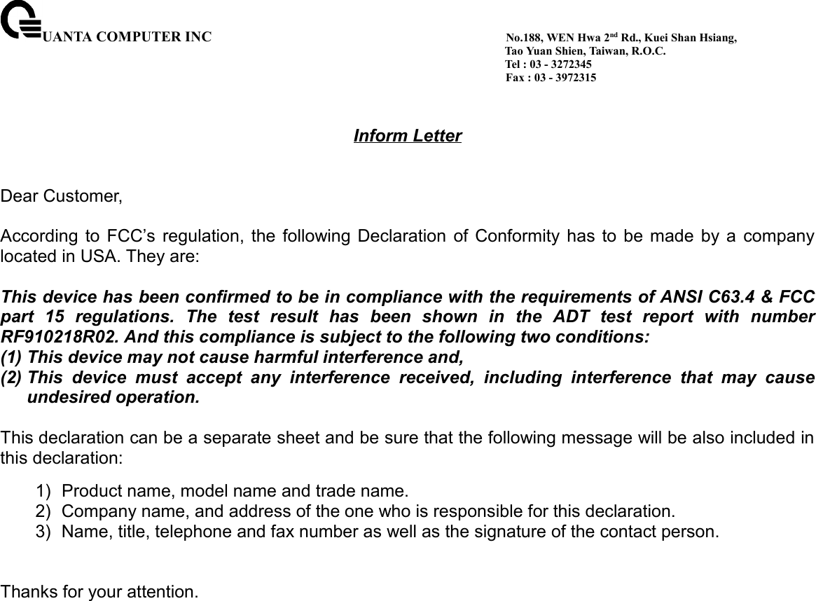 UANTA COMPUTER INC                                         No.188, WEN Hwa 2nd Rd., Kuei Shan Hsiang,                                                                                        Tao Yuan Shien, Taiwan, R.O.C.                                                                                        Tel : 03 - 3272345                                                                                       Fax : 03 - 3972315Inform LetterDear Customer,According to FCC’s regulation, the following Declaration of Conformity has to be made by a companylocated in USA. They are:This device has been confirmed to be in compliance with the requirements of ANSI C63.4 &amp; FCCpart 15 regulations. The test result has been shown in the ADT test report with numberRF910218R02. And this compliance is subject to the following two conditions:(1) This device may not cause harmful interference and,(2) This device must accept any interference received, including interference that may causeundesired operation.This declaration can be a separate sheet and be sure that the following message will be also included inthis declaration:1)  Product name, model name and trade name.2)  Company name, and address of the one who is responsible for this declaration.3)  Name, title, telephone and fax number as well as the signature of the contact person.Thanks for your attention.