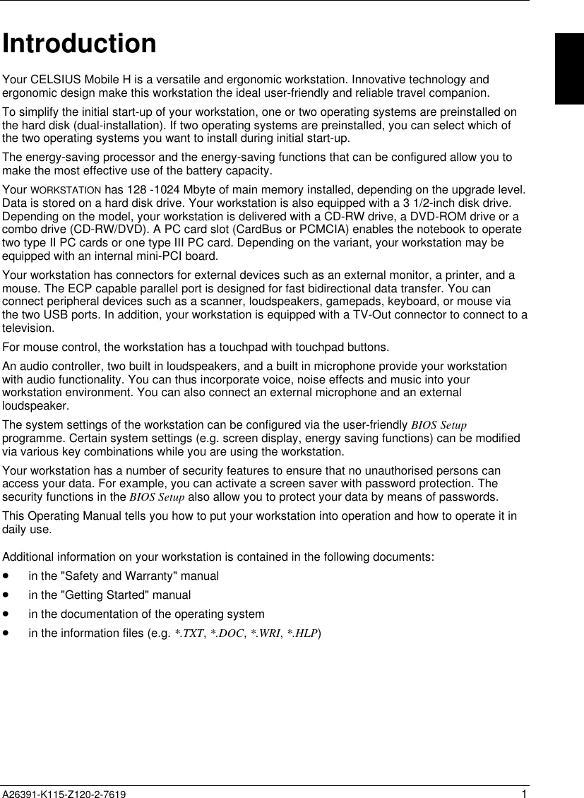   A26391-K115-Z120-2-7619 1 Introduction Your CELSIUS Mobile H is a versatile and ergonomic workstation. Innovative technology andergonomic design make this workstation the ideal user-friendly and reliable travel companion. To simplify the initial start-up of your workstation, one or two operating systems are preinstalled onthe hard disk (dual-installation). If two operating systems are preinstalled, you can select which ofthe two operating systems you want to install during initial start-up. The energy-saving processor and the energy-saving functions that can be configured allow you tomake the most effective use of the battery capacity. Your WORKSTATION has 128 -1024 Mbyte of main memory installed, depending on the upgrade level.Data is stored on a hard disk drive. Your workstation is also equipped with a 3 1/2-inch disk drive.Depending on the model, your workstation is delivered with a CD-RW drive, a DVD-ROM drive or acombo drive (CD-RW/DVD). A PC card slot (CardBus or PCMCIA) enables the notebook to operatetwo type II PC cards or one type III PC card. Depending on the variant, your workstation may beequipped with an internal mini-PCI board. Your workstation has connectors for external devices such as an external monitor, a printer, and amouse. The ECP capable parallel port is designed for fast bidirectional data transfer. You canconnect peripheral devices such as a scanner, loudspeakers, gamepads, keyboard, or mouse viathe two USB ports. In addition, your workstation is equipped with a TV-Out connector to connect to atelevision. For mouse control, the workstation has a touchpad with touchpad buttons. An audio controller, two built in loudspeakers, and a built in microphone provide your workstationwith audio functionality. You can thus incorporate voice, noise effects and music into yourworkstation environment. You can also connect an external microphone and an externalloudspeaker. The system settings of the workstation can be configured via the user-friendly BIOS Setupprogramme. Certain system settings (e.g. screen display, energy saving functions) can be modifiedvia various key combinations while you are using the workstation. Your workstation has a number of security features to ensure that no unauthorised persons canaccess your data. For example, you can activate a screen saver with password protection. Thesecurity functions in the BIOS Setup also allow you to protect your data by means of passwords. This Operating Manual tells you how to put your workstation into operation and how to operate it indaily use. Additional information on your workstation is contained in the following documents:· in the &quot;Safety and Warranty&quot; manual· in the &quot;Getting Started&quot; manual· in the documentation of the operating system· in the information files (e.g. *.TXT, *.DOC, *.WRI, *.HLP)