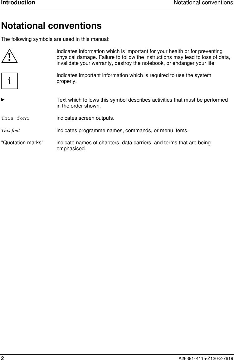  Introduction Notational conventions2A26391-K115-Z120-2-7619Notational conventions The following symbols are used in this manual:!Indicates information which is important for your health or for preventingphysical damage. Failure to follow the instructions may lead to loss of data,invalidate your warranty, destroy the notebook, or endanger your life.iIndicates important information which is required to use the systemproperly.Ê Text which follows this symbol describes activities that must be performedin the order shown.This font indicates screen outputs.This font indicates programme names, commands, or menu items.&quot;Quotation marks&quot; indicate names of chapters, data carriers, and terms that are beingemphasised.
