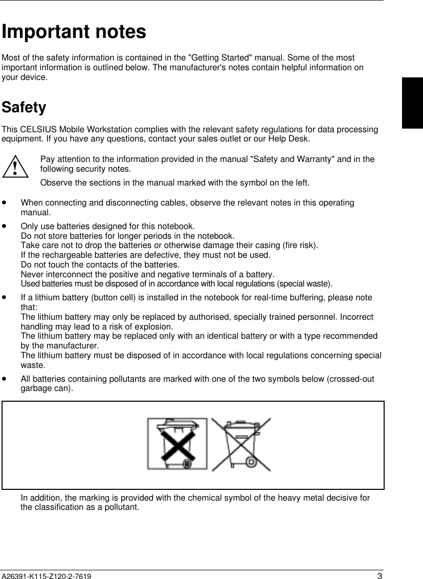   A26391-K115-Z120-2-7619 3 Important notes Most of the safety information is contained in the &quot;Getting Started&quot; manual. Some of the mostimportant information is outlined below. The manufacturer&apos;s notes contain helpful information onyour device. SafetyThis CELSIUS Mobile Workstation complies with the relevant safety regulations for data processingequipment. If you have any questions, contact your sales outlet or our Help Desk. ! Pay attention to the information provided in the manual &quot;Safety and Warranty&quot; and in thefollowing security notes. Observe the sections in the manual marked with the symbol on the left. · When connecting and disconnecting cables, observe the relevant notes in this operatingmanual.· Only use batteries designed for this notebook.Do not store batteries for longer periods in the notebook.Take care not to drop the batteries or otherwise damage their casing (fire risk).If the rechargeable batteries are defective, they must not be used.Do not touch the contacts of the batteries.Never interconnect the positive and negative terminals of a battery.Used batteries must be disposed of in accordance with local regulations (special waste).· If a lithium battery (button cell) is installed in the notebook for real-time buffering, please notethat:The lithium battery may only be replaced by authorised, specially trained personnel. Incorrecthandling may lead to a risk of explosion.The lithium battery may be replaced only with an identical battery or with a type recommendedby the manufacturer.The lithium battery must be disposed of in accordance with local regulations concerning specialwaste.· All batteries containing pollutants are marked with one of the two symbols below (crossed-outgarbage can).In addition, the marking is provided with the chemical symbol of the heavy metal decisive forthe classification as a pollutant.