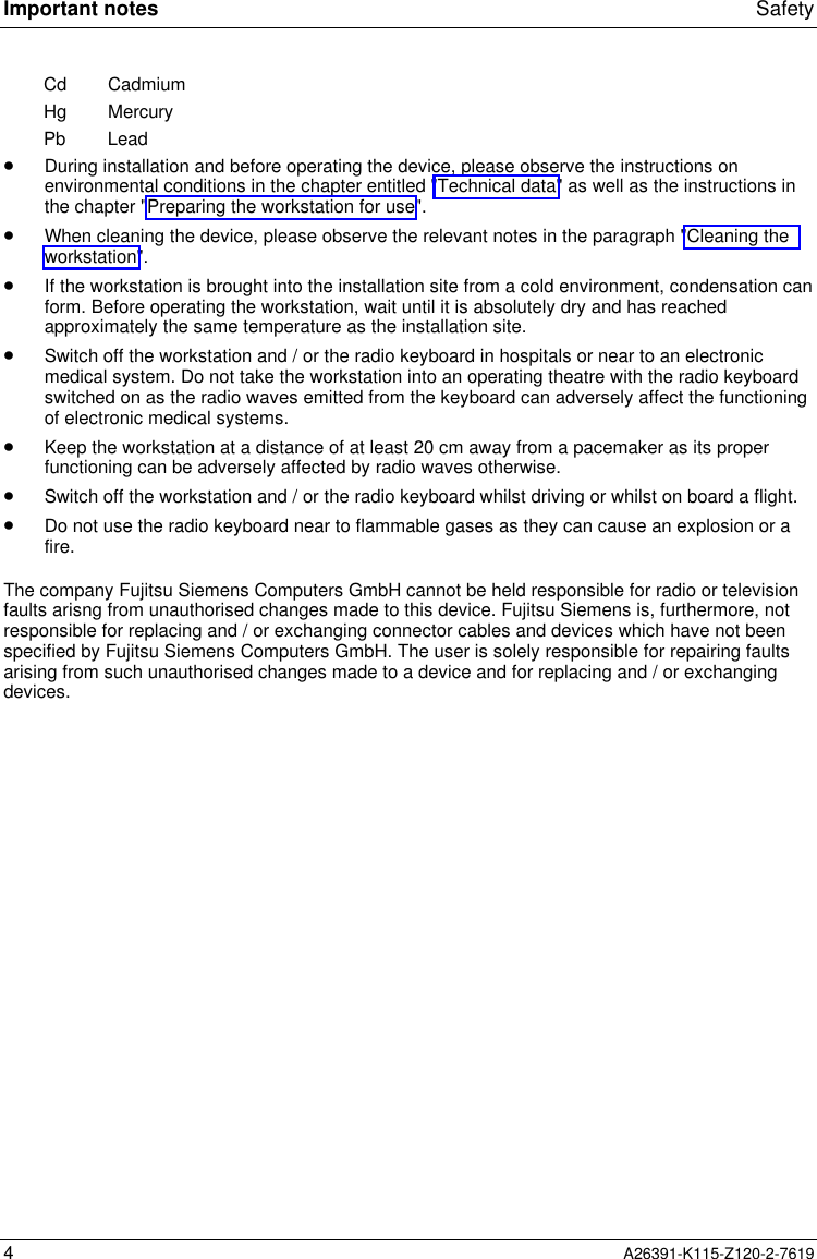  Important notes Safety4A26391-K115-Z120-2-7619Cd CadmiumHg MercuryPb Lead· During installation and before operating the device, please observe the instructions onenvironmental conditions in the chapter entitled &quot;Technical data&quot; as well as the instructions inthe chapter &quot;Preparing the workstation for use&quot;.· When cleaning the device, please observe the relevant notes in the paragraph &quot;Cleaning theworkstation&quot;.· If the workstation is brought into the installation site from a cold environment, condensation canform. Before operating the workstation, wait until it is absolutely dry and has reachedapproximately the same temperature as the installation site.· Switch off the workstation and / or the radio keyboard in hospitals or near to an electronicmedical system. Do not take the workstation into an operating theatre with the radio keyboardswitched on as the radio waves emitted from the keyboard can adversely affect the functioningof electronic medical systems.· Keep the workstation at a distance of at least 20 cm away from a pacemaker as its properfunctioning can be adversely affected by radio waves otherwise.· Switch off the workstation and / or the radio keyboard whilst driving or whilst on board a flight.· Do not use the radio keyboard near to flammable gases as they can cause an explosion or afire.The company Fujitsu Siemens Computers GmbH cannot be held responsible for radio or televisionfaults arisng from unauthorised changes made to this device. Fujitsu Siemens is, furthermore, notresponsible for replacing and / or exchanging connector cables and devices which have not beenspecified by Fujitsu Siemens Computers GmbH. The user is solely responsible for repairing faultsarising from such unauthorised changes made to a device and for replacing and / or exchangingdevices.