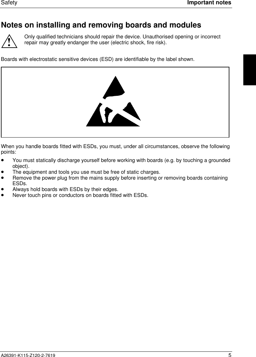  Safety Important notesA26391-K115-Z120-2-7619 5Notes on installing and removing boards and modules!Only qualified technicians should repair the device. Unauthorised opening or incorrectrepair may greatly endanger the user (electric shock, fire risk).Boards with electrostatic sensitive devices (ESD) are identifiable by the label shown.When you handle boards fitted with ESDs, you must, under all circumstances, observe the followingpoints:· You must statically discharge yourself before working with boards (e.g. by touching a groundedobject).· The equipment and tools you use must be free of static charges.· Remove the power plug from the mains supply before inserting or removing boards containingESDs.· Always hold boards with ESDs by their edges.· Never touch pins or conductors on boards fitted with ESDs.