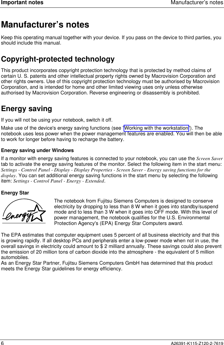  Important notes Manufacturer’s notes6A26391-K115-Z120-2-7619Manufacturer’s notesKeep this operating manual together with your device. If you pass on the device to third parties, youshould include this manual.Copyright-protected technologyThis product incorporates copyright protection technology that is protected by method claims ofcertain U. S. patents and other intellectual property rights owned by Macrovision Corporation andother rights owners. Use of this copyright protection technology must be authorised by MacrovisionCorporation, and is intended for home and other limited viewing uses only unless otherwiseauthorised by Macrovision Corporation. Reverse engineering or disassembly is prohibited.Energy saving If you will not be using your notebook, switch it off. Make use of the device&apos;s energy saving functions (see &quot;Working with the workstation&quot;). Thenotebook uses less power when the power management features are enabled. You will then be ableto work for longer before having to recharge the battery. Energy saving under Windows If a monitor with energy saving features is connected to your notebook, you can use the Screen Savertab to activate the energy saving features of the monitor. Select the following item in the start menu:Settings - Control Panel - Display - Display Properties - Screen Saver - Energy saving functions for thedisplay. You can set additional energy saving functions in the start menu by selecting the followingitem: Settings - Control Panel - Energy - Extended. Energy Star  The notebook from Fujitsu Siemens Computers is designed to conserveelectricity by dropping to less than 8 W when it goes into standby/suspendmode and to less than 3 W when it goes into OFF mode. With this level ofpower management, the notebook qualifies for the U.S. EnvironmentalProtection Agency&apos;s (EPA) Energy Star Computers award. The EPA estimates that computer equipment uses 5 percent of all business electricity and that thisis growing rapidly. If all desktop PCs and peripherals enter a low-power mode when not in use, theoverall savings in electricity could amount to $ 2 milliard annually. These savings could also preventthe emission of 20 million tons of carbon dioxide into the atmosphere - the equivalent of 5 millionautomobiles. As an Energy Star Partner, Fujitsu Siemens Computers GmbH has determined that this productmeets the Energy Star guidelines for energy efficiency.