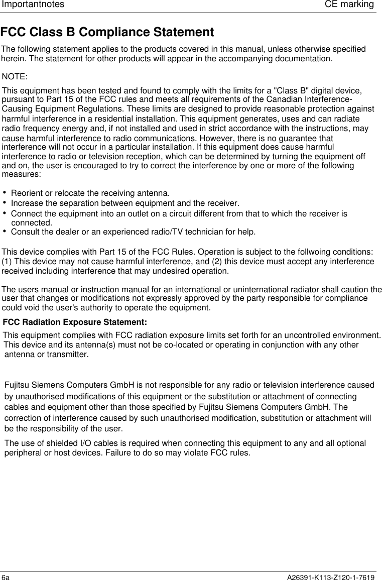 Important notes                             CE marking6a A26391-K113-Z120-1-7619This device complies with Part 15 of the FCC Rules. Operation is subject to the follwoing conditions:(1) This device may not cause harmful interference, and (2) this device must accept any interferencereceived including interference that may undesired operation.FCC Class B Compliance StatementThe following statement applies to the products covered in this manual, unless otherwise specifiedherein. The statement for other products will appear in the accompanying documentation.NOTE:This equipment has been tested and found to comply with the limits for a &quot;Class B&quot; digital device,pursuant to Part 15 of the FCC rules and meets all requirements of the Canadian Interference-Causing Equipment Regulations. These limits are designed to provide reasonable protection againstharmful interference in a residential installation. This equipment generates, uses and can radiateradio frequency energy and, if not installed and used in strict accordance with the instructions, maycause harmful interference to radio communications. However, there is no guarantee thatinterference will not occur in a particular installation. If this equipment does cause harmfuland on, the user is encouraged to try to correct the interference by one or more of the followingmeasures:interference to radio or television reception, which can be determined by turning the equipment off•  Reorient or relocate the receiving antenna.•  Increase the separation between equipment and the receiver.•  Connect the equipment into an outlet on a circuit different from that to which the receiver isconnected.•  Consult the dealer or an experienced radio/TV technician for help.The users manual or instruction manual for an international or uninternational radiator shall caution theuser that changes or modifications not expressly approved by the party responsible for compliancecould void the user&apos;s authority to operate the equipment.FCC Radiation Exposure Statement:This equipment complies with FCC radiation exposure limits set forth for an uncontrolled environment.This device and its antenna(s) must not be co-located or operating in conjunction with any other antenna or transmitter.Fujitsu Siemens Computers GmbH is not responsible for any radio or television interference causedby unauthorised modifications of this equipment or the substitution or attachment of connectingcables and equipment other than those specified by Fujitsu Siemens Computers GmbH. Thecorrection of interference caused by such unauthorised modification, substitution or attachment willbe the responsibility of the user.The use of shielded I/O cables is required when connecting this equipment to any and all optionalperipheral or host devices. Failure to do so may violate FCC rules.