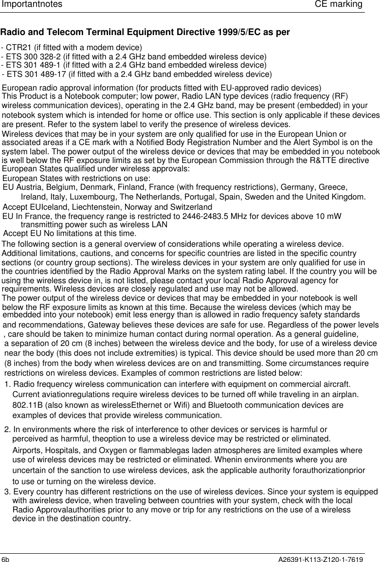 Important notes                             CE marking6b A26391-K113-Z120-1-7619The following section is a general overview of considerations while operating a wireless device.Additional limitations, cautions, and concerns for specific countries are listed in the specific countrysections (or country group sections). The wireless devices in your system are only qualified for use inRadio and Telecom Terminal Equipment Directive 1999/5/EC as per- CTR21 (if fitted with a modem device) - ETS 300 328-2 (if fitted with a 2.4 GHz band embedded wireless device)- ETS 301 489-17 (if fitted with a 2.4 GHz band embedded wireless device)European radio approval information (for products fitted with EU-approved radio devices)This Product is a Notebook computer; low power, Radio LAN type devices (radio frequency (RF)wireless communication devices), operating in the 2.4 GHz band, may be present (embedded) in your notebook system which is intended for home or office use. This section is only applicable if these devicesare present. Refer to the system label to verify the presence of wireless devices.Wireless devices that may be in your system are only qualified for use in the European Union or associated areas if a CE mark with a Notified Body Registration Number and the Alert Symbol is on the is well below the RF exposure limits as set by the European Commission through the R&amp;TTE directiveEuropean States qualified under wireless approvals:system label. The power output of the wireless device or devices that may be embedded in you notebookEU Austria, Belgium, Denmark, Finland, France (with frequency restrictions), Germany, Greece,Ireland, Italy, Luxembourg, The Netherlands, Portugal, Spain, Sweden and the United Kingdom.Accept EUIceland, Liechtenstein, Norway and Switzerlandtransmitting power such as wireless LANusing the wireless device in, is not listed, please contact your local Radio Approval agency forrequirements. Wireless devices are closely regulated and use may not be allowed.The power output of the wireless device or devices that may be embedded in your notebook is welland recommendations, Gateway believes these devices are safe for use. Regardless of the power levels, care should be taken to minimize human contact during normal operation. As a general guideline, a separation of 20 cm (8 inches) between the wireless device and the body, for use of a wireless devicenear the body (this does not include extremities) is typical. This device should be used more than 20 cmrestrictions on wireless devices. Examples of common restrictions are listed below:1. Radio frequency wireless communication can interfere with equipment on commercial aircraft.Current aviationregulations require wireless devices to be turned off while traveling in an airplan.802.11B (also known as wirelessEthernet or Wifi) and Bluetooth communication devices areexamples of devices that provide wireless communication.2. In environments where the risk of interference to other devices or services is harmful orperceived as harmful, theoption to use a wireless device may be restricted or eliminated.- ETS 301 489-1 (if fitted with a 2.4 GHz band embedded wireless device)European States with restrictions on use:EU In France, the frequency range is restricted to 2446-2483.5 MHz for devices above 10 mWAccept EU No limitations at this time.the countries identified by the Radio Approval Marks on the system rating label. If the country you will bebelow the RF exposure limits as known at this time. Because the wireless devices (which may beembedded into your notebook) emit less energy than is allowed in radio frequency safety standards(8 inches) from the body when wireless devices are on and transmitting. Some circumstances requireAirports, Hospitals, and Oxygen or flammablegas laden atmospheres are limited examples whereuse of wireless devices may be restricted or eliminated. Whenin environments where you areuncertain of the sanction to use wireless devices, ask the applicable authority forauthorizationpriorto use or turning on the wireless device.3. Every country has different restrictions on the use of wireless devices. Since your system is equippedwith awireless device, when traveling between countries with your system, check with the local Radio Approvalauthorities prior to any move or trip for any restrictions on the use of a wirelessdevice in the destination country.