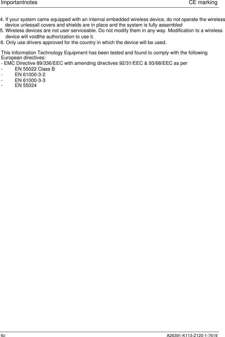 Important notes                             CE marking6c A26391-K113-Z120-1-76194. If your system came equipped with an internal embedded wireless device, do not operate the wirelessThis Information Technology Equipment has been tested and found to comply with the followingEuropean directives:- EMC Directive 89/336/EEC with amending directives 92/31/EEC &amp; 93/68/EEC as per-         EN 55022 Class B-         EN 61000-3-2-         EN 61000-3-3-         EN 55024device unlessall covers and shields are in place and the system is fully assembled5. Wireless devices are not user serviceable. Do not modify them in any way. Modification to a wirelessdevice will voidthe authorization to use it. 6. Only use drivers approved for the country in which the device will be used.