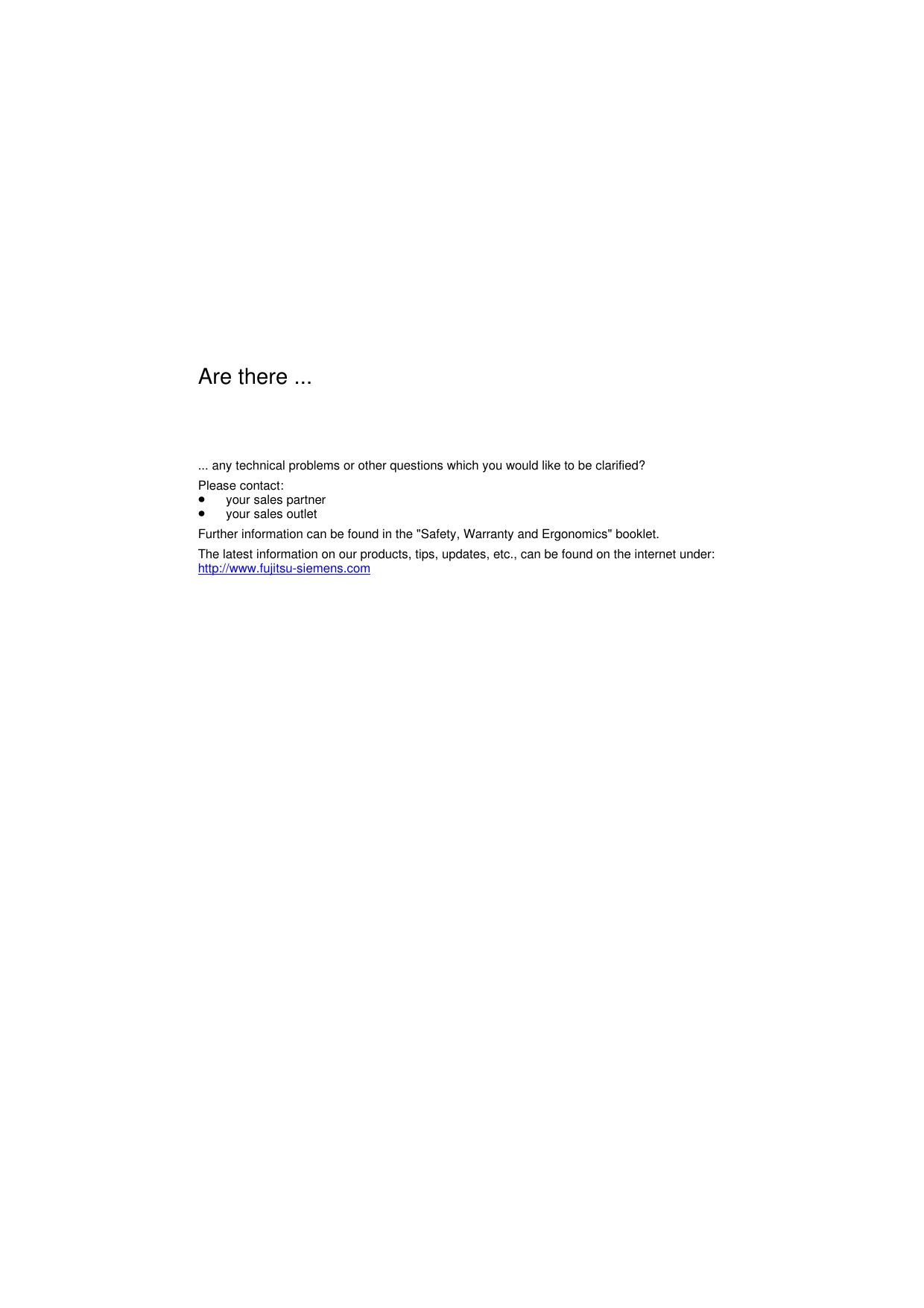 Are there ...... any technical problems or other questions which you would like to be clarified?Please contact:· your sales partner· your sales outlet Further information can be found in the &quot;Safety, Warranty and Ergonomics&quot; booklet. The latest information on our products, tips, updates, etc., can be found on the internet under:http://www.fujitsu-siemens.com