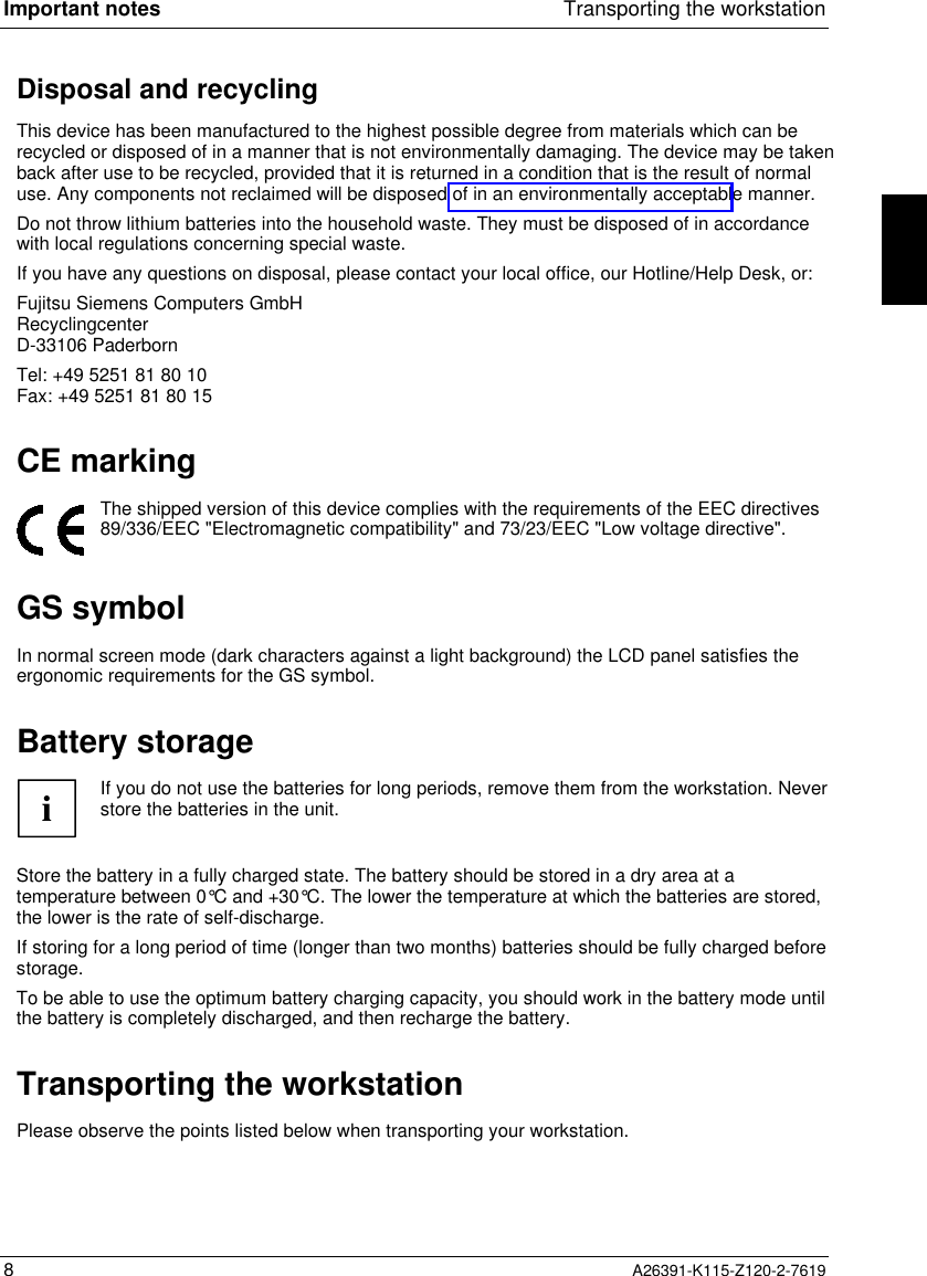  Important notes Transporting the workstation8A26391-K115-Z120-2-7619Disposal and recycling This device has been manufactured to the highest possible degree from materials which can berecycled or disposed of in a manner that is not environmentally damaging. The device may be takenback after use to be recycled, provided that it is returned in a condition that is the result of normaluse. Any components not reclaimed will be disposed of in an environmentally acceptable manner. Do not throw lithium batteries into the household waste. They must be disposed of in accordancewith local regulations concerning special waste. If you have any questions on disposal, please contact your local office, our Hotline/Help Desk, or: Fujitsu Siemens Computers GmbH Recyclingcenter D-33106 Paderborn Tel: +49 5251 81 80 10 Fax: +49 5251 81 80 15 CE marking  The shipped version of this device complies with the requirements of the EEC directives89/336/EEC &quot;Electromagnetic compatibility&quot; and 73/23/EEC &quot;Low voltage directive&quot;.GS symbolIn normal screen mode (dark characters against a light background) the LCD panel satisfies theergonomic requirements for the GS symbol.Battery storageiIf you do not use the batteries for long periods, remove them from the workstation. Neverstore the batteries in the unit.Store the battery in a fully charged state. The battery should be stored in a dry area at atemperature between 0°C and +30°C. The lower the temperature at which the batteries are stored,the lower is the rate of self-discharge.If storing for a long period of time (longer than two months) batteries should be fully charged beforestorage.To be able to use the optimum battery charging capacity, you should work in the battery mode untilthe battery is completely discharged, and then recharge the battery. Transporting the workstation Please observe the points listed below when transporting your workstation.