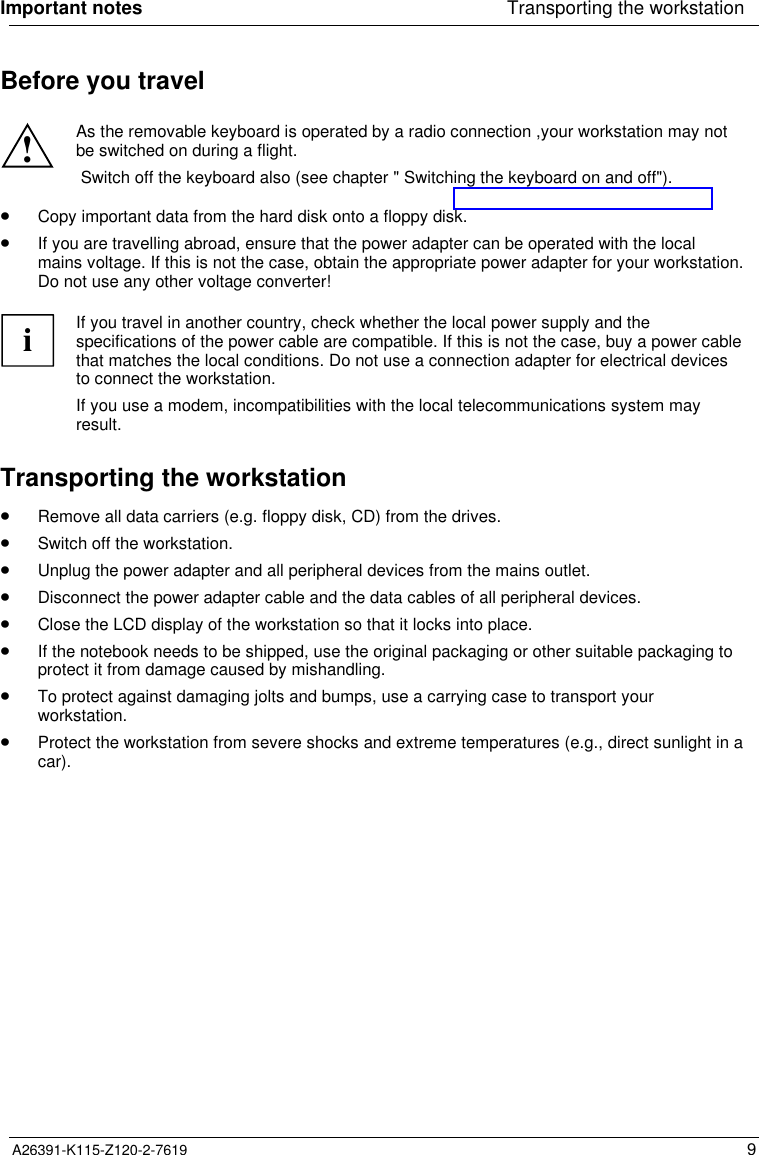 A26391-K115-Z120-2-7619 9Before you travel!As the removable keyboard is operated by a radio connection ,your workstation may notbe switched on during a flight. Switch off the keyboard also (see chapter &quot; Switching the keyboard on and off&quot;).· Copy important data from the hard disk onto a floppy disk.· If you are travelling abroad, ensure that the power adapter can be operated with the localmains voltage. If this is not the case, obtain the appropriate power adapter for your workstation.Do not use any other voltage converter!iIf you travel in another country, check whether the local power supply and thespecifications of the power cable are compatible. If this is not the case, buy a power cablethat matches the local conditions. Do not use a connection adapter for electrical devicesto connect the workstation.If you use a modem, incompatibilities with the local telecommunications system mayresult.Transporting the workstation· Remove all data carriers (e.g. floppy disk, CD) from the drives.· Switch off the workstation.· Unplug the power adapter and all peripheral devices from the mains outlet.· Disconnect the power adapter cable and the data cables of all peripheral devices.· Close the LCD display of the workstation so that it locks into place.· If the notebook needs to be shipped, use the original packaging or other suitable packaging toprotect it from damage caused by mishandling.· To protect against damaging jolts and bumps, use a carrying case to transport yourworkstation.· Protect the workstation from severe shocks and extreme temperatures (e.g., direct sunlight in acar). Important notes Transporting the workstation