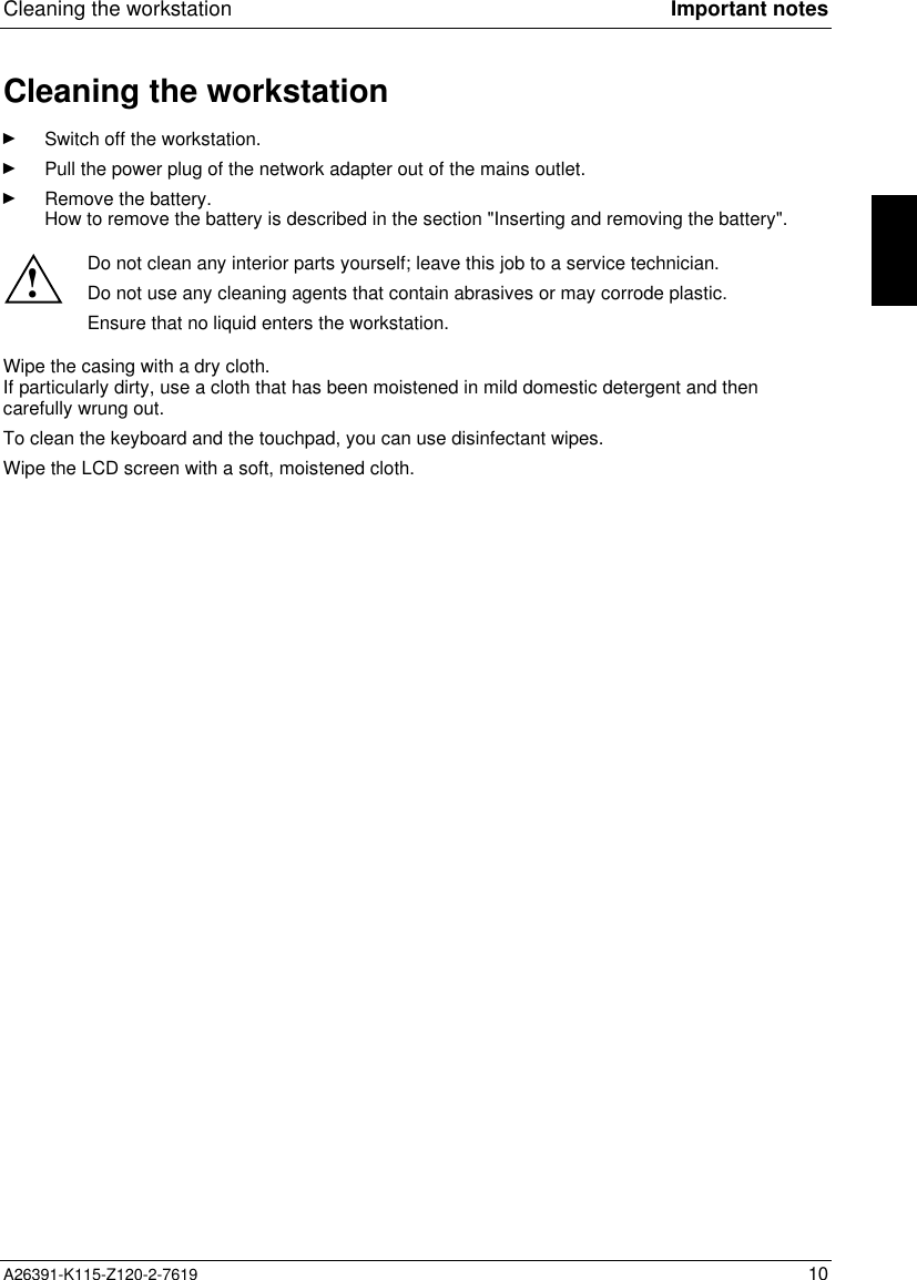  Cleaning the workstation Important notesA26391-K115-Z120-2-7619 10Cleaning the workstationÊ Switch off the workstation.Ê Pull the power plug of the network adapter out of the mains outlet.Ê Remove the battery.How to remove the battery is described in the section &quot;Inserting and removing the battery&quot;.!Do not clean any interior parts yourself; leave this job to a service technician.Do not use any cleaning agents that contain abrasives or may corrode plastic.Ensure that no liquid enters the workstation.Wipe the casing with a dry cloth.If particularly dirty, use a cloth that has been moistened in mild domestic detergent and thencarefully wrung out.To clean the keyboard and the touchpad, you can use disinfectant wipes.Wipe the LCD screen with a soft, moistened cloth.