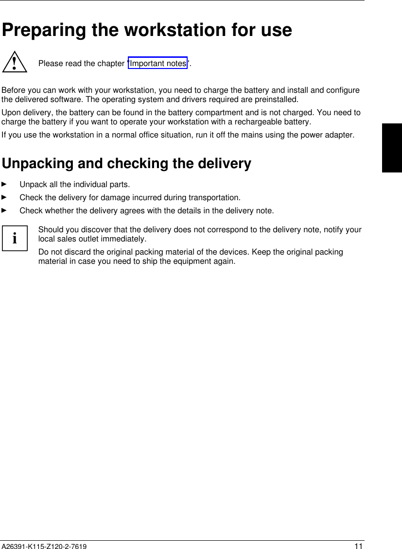  A26391-K115-Z120-2-7619 11Preparing the workstation for use!Please read the chapter &quot;Important notes&quot;.Before you can work with your workstation, you need to charge the battery and install and configurethe delivered software. The operating system and drivers required are preinstalled.Upon delivery, the battery can be found in the battery compartment and is not charged. You need tocharge the battery if you want to operate your workstation with a rechargeable battery.If you use the workstation in a normal office situation, run it off the mains using the power adapter.Unpacking and checking the deliveryÊ Unpack all the individual parts.Ê Check the delivery for damage incurred during transportation.Ê Check whether the delivery agrees with the details in the delivery note.iShould you discover that the delivery does not correspond to the delivery note, notify yourlocal sales outlet immediately.Do not discard the original packing material of the devices. Keep the original packingmaterial in case you need to ship the equipment again.