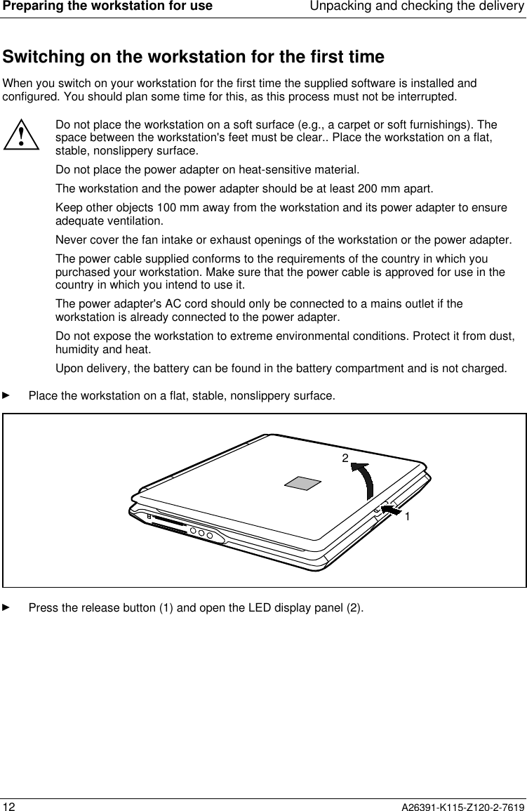 Preparing the workstation for use Unpacking and checking the delivery12 A26391-K115-Z120-2-7619Switching on the workstation for the first timeWhen you switch on your workstation for the first time the supplied software is installed andconfigured. You should plan some time for this, as this process must not be interrupted.!Do not place the workstation on a soft surface (e.g., a carpet or soft furnishings). Thespace between the workstation&apos;s feet must be clear.. Place the workstation on a flat,stable, nonslippery surface.Do not place the power adapter on heat-sensitive material.The workstation and the power adapter should be at least 200 mm apart.Keep other objects 100 mm away from the workstation and its power adapter to ensureadequate ventilation.Never cover the fan intake or exhaust openings of the workstation or the power adapter.The power cable supplied conforms to the requirements of the country in which youpurchased your workstation. Make sure that the power cable is approved for use in thecountry in which you intend to use it.The power adapter&apos;s AC cord should only be connected to a mains outlet if theworkstation is already connected to the power adapter.Do not expose the workstation to extreme environmental conditions. Protect it from dust,humidity and heat.Upon delivery, the battery can be found in the battery compartment and is not charged.Ê Place the workstation on a flat, stable, nonslippery surface.21Ê Press the release button (1) and open the LED display panel (2).