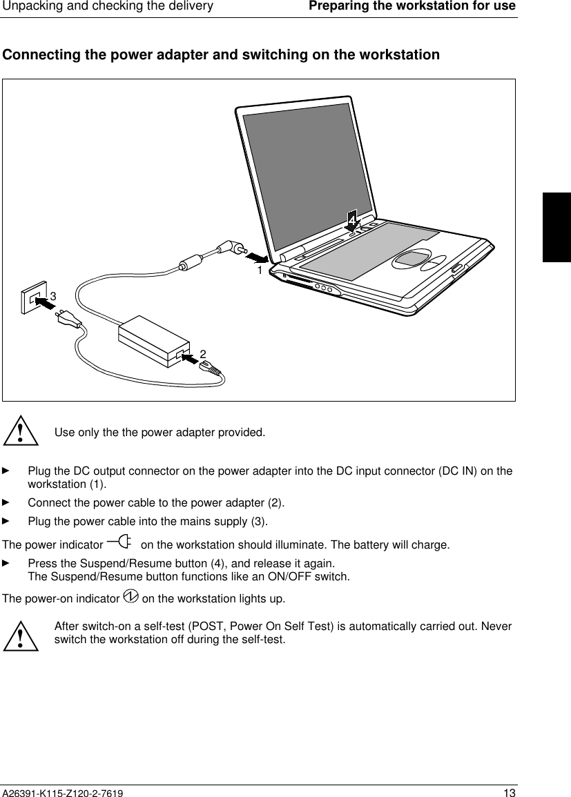 Unpacking and checking the delivery Preparing the workstation for useA26391-K115-Z120-2-7619 13Connecting the power adapter and switching on the workstation231!Use only the the power adapter provided.Ê Plug the DC output connector on the power adapter into the DC input connector (DC IN) on theworkstation (1).Ê Connect the power cable to the power adapter (2).Ê Plug the power cable into the mains supply (3).The power indicator   on the workstation should illuminate. The battery will charge.Ê Press the Suspend/Resume button (4), and release it again.The Suspend/Resume button functions like an ON/OFF switch.The power-on indicator   on the workstation lights up. ! After switch-on a self-test (POST, Power On Self Test) is automatically carried out. Neverswitch the workstation off during the self-test.