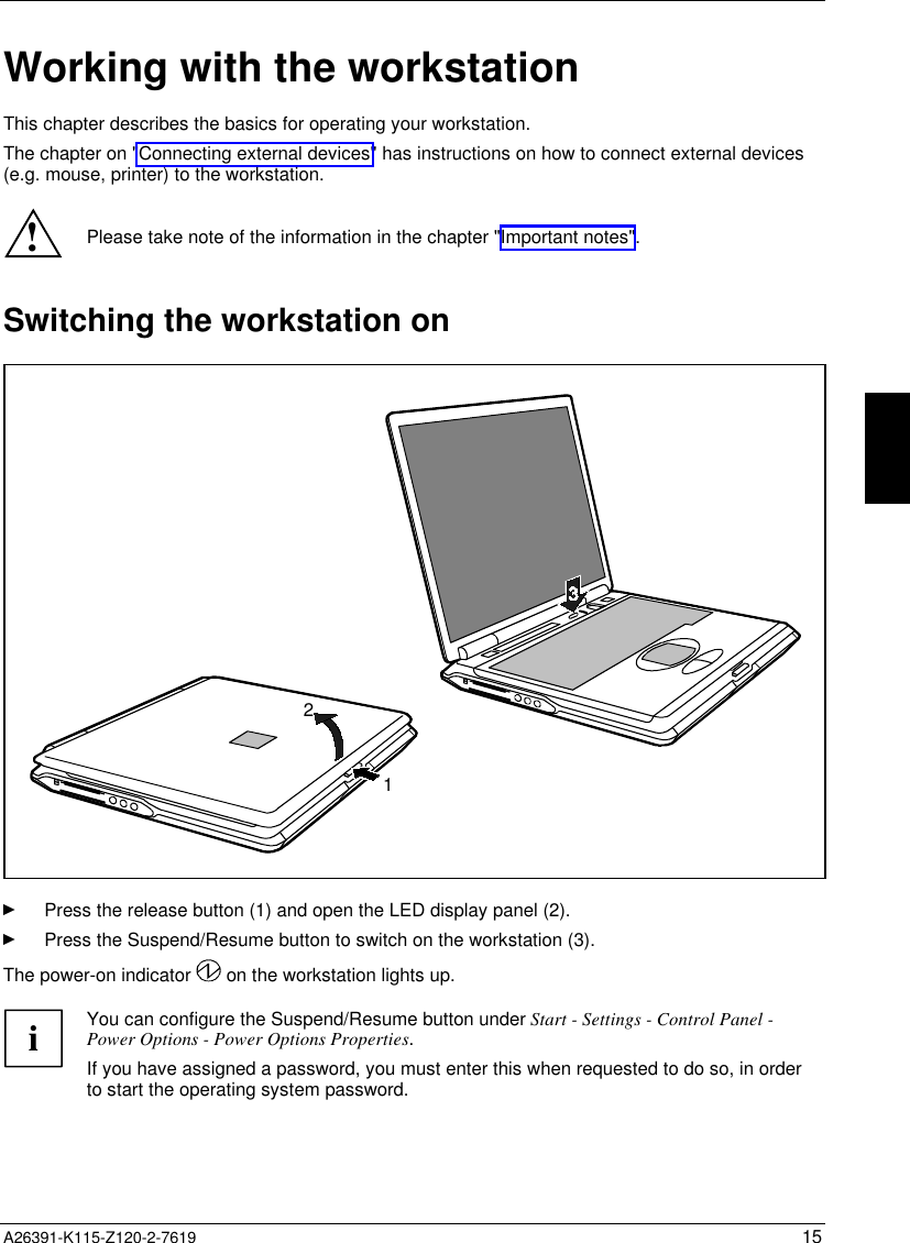   A26391-K115-Z120-2-7619 15 Working with the workstationThis chapter describes the basics for operating your workstation.The chapter on &quot;Connecting external devices&quot; has instructions on how to connect external devices(e.g. mouse, printer) to the workstation.!Please take note of the information in the chapter &quot;Important notes&quot;.Switching the workstation on21Ê Press the release button (1) and open the LED display panel (2).Ê Press the Suspend/Resume button to switch on the workstation (3).The power-on indicator   on the workstation lights up.  i You can configure the Suspend/Resume button under Start - Settings - Control Panel -Power Options - Power Options Properties. If you have assigned a password, you must enter this when requested to do so, in orderto start the operating system password.