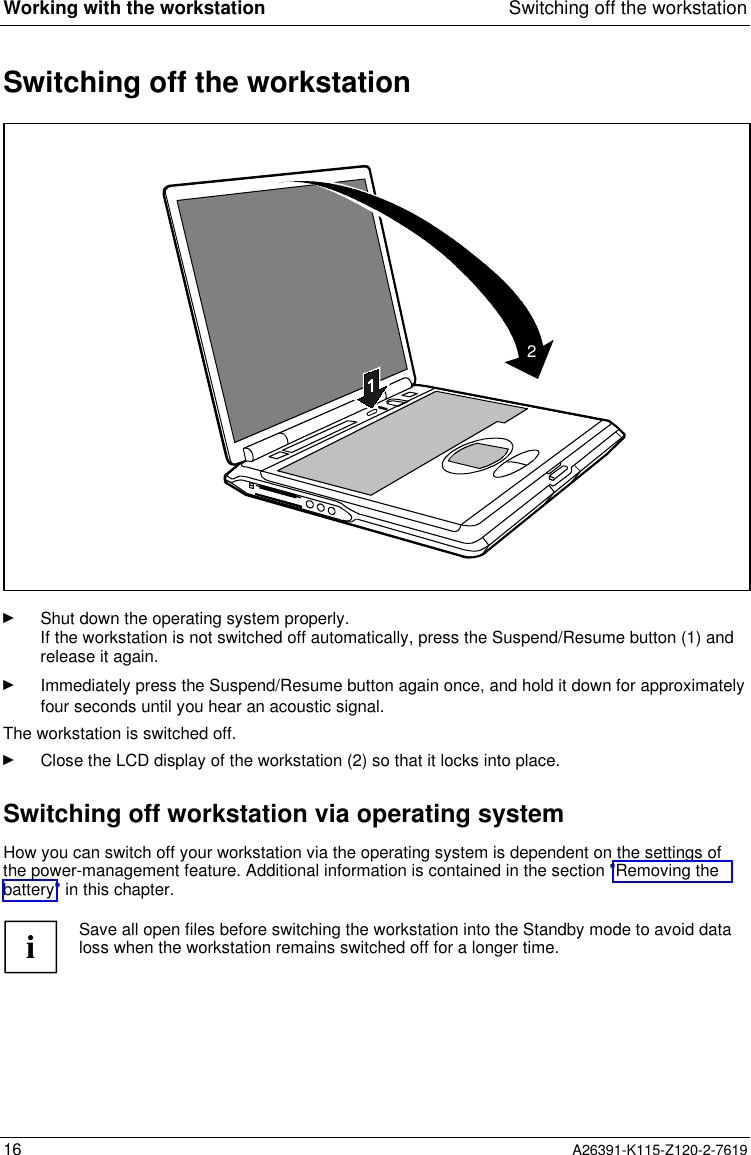  Working with the workstation Switching off the workstation16 A26391-K115-Z120-2-7619 Switching off the workstation2Ê Shut down the operating system properly.If the workstation is not switched off automatically, press the Suspend/Resume button (1) andrelease it again.Ê Immediately press the Suspend/Resume button again once, and hold it down for approximatelyfour seconds until you hear an acoustic signal.The workstation is switched off.Ê Close the LCD display of the workstation (2) so that it locks into place.Switching off workstation via operating systemHow you can switch off your workstation via the operating system is dependent on the settings ofthe power-management feature. Additional information is contained in the section &quot;Removing thebattery&quot; in this chapter.iSave all open files before switching the workstation into the Standby mode to avoid dataloss when the workstation remains switched off for a longer time.