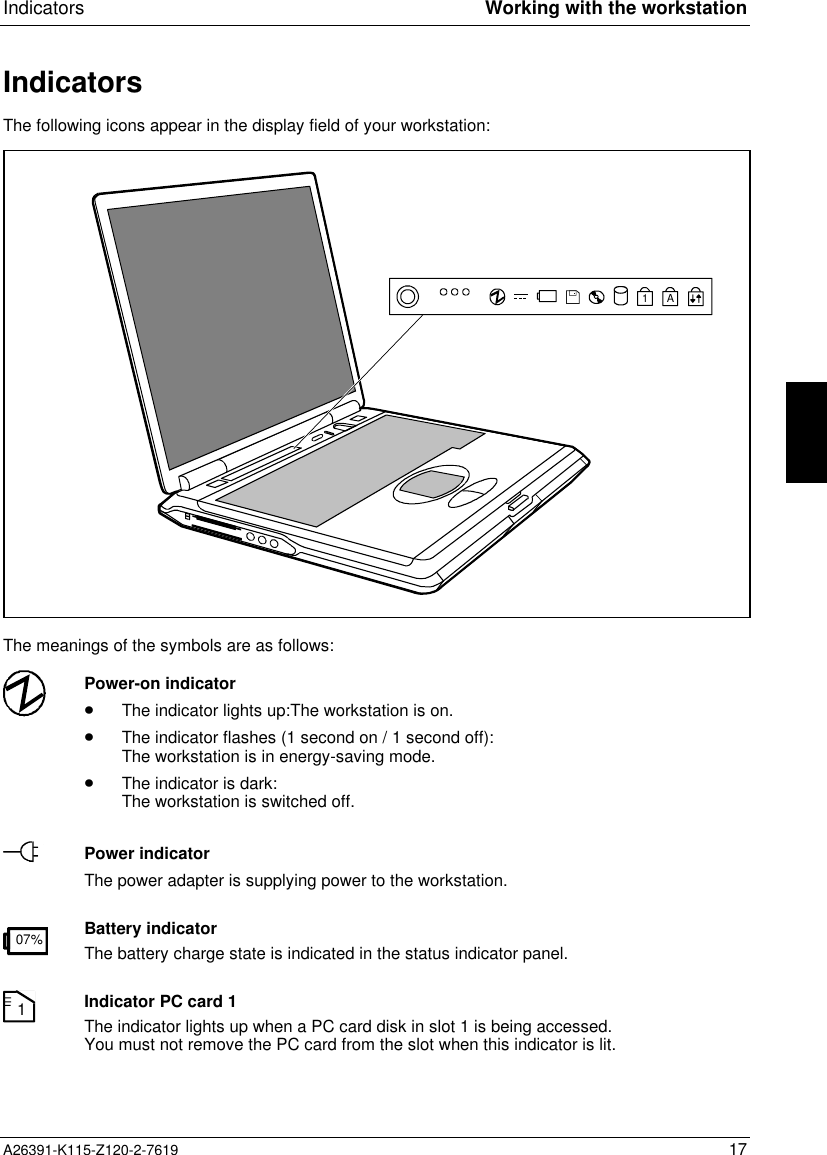  Indicators Working with the workstationA26391-K115-Z120-2-7619 17IndicatorsThe following icons appear in the display field of your workstation:A1The meanings of the symbols are as follows:Power-on indicator· The indicator lights up:The workstation is on.· The indicator flashes (1 second on / 1 second off):The workstation is in energy-saving mode.· The indicator is dark:The workstation is switched off.Power indicatorThe power adapter is supplying power to the workstation.07% Battery indicatorThe battery charge state is indicated in the status indicator panel.1Indicator PC card 1The indicator lights up when a PC card disk in slot 1 is being accessed.You must not remove the PC card from the slot when this indicator is lit.