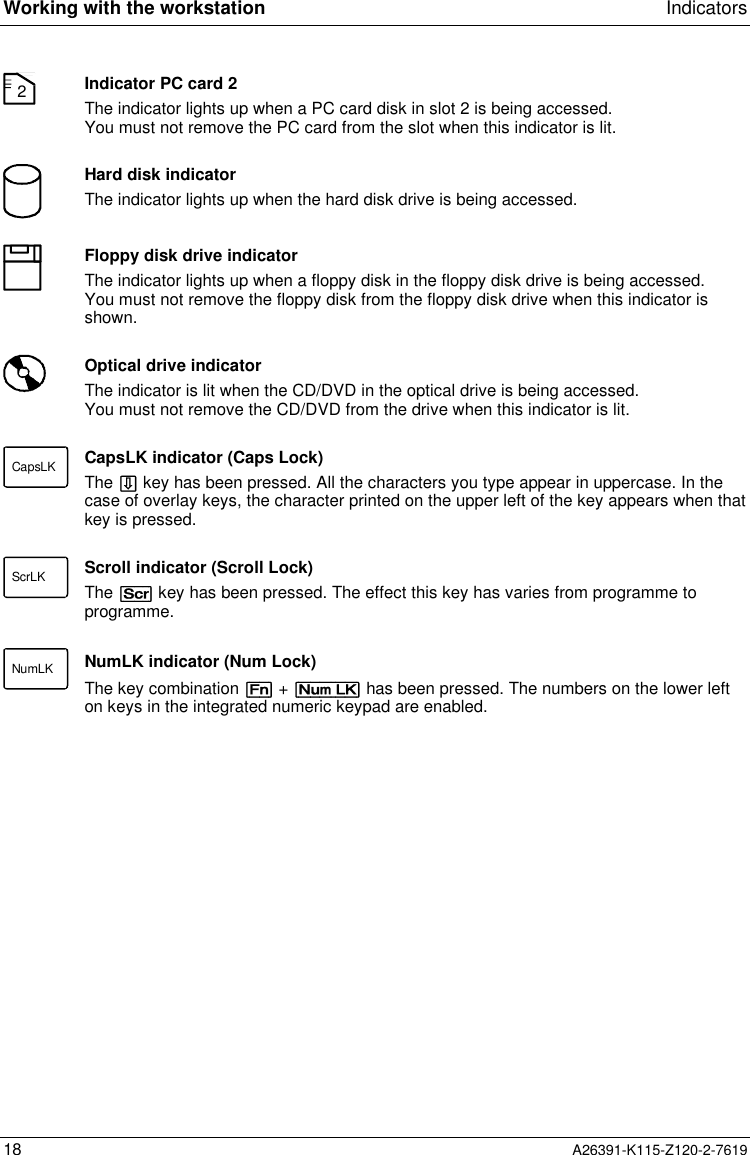  Working with the workstation Indicators18 A26391-K115-Z120-2-76192Indicator PC card 2The indicator lights up when a PC card disk in slot 2 is being accessed.You must not remove the PC card from the slot when this indicator is lit.Hard disk indicatorThe indicator lights up when the hard disk drive is being accessed.Floppy disk drive indicatorThe indicator lights up when a floppy disk in the floppy disk drive is being accessed.You must not remove the floppy disk from the floppy disk drive when this indicator isshown.Optical drive indicatorThe indicator is lit when the CD/DVD in the optical drive is being accessed.You must not remove the CD/DVD from the drive when this indicator is lit.CapsLK CapsLK indicator (Caps Lock)The Ï key has been pressed. All the characters you type appear in uppercase. In thecase of overlay keys, the character printed on the upper left of the key appears when thatkey is pressed.ScrLK Scroll indicator (Scroll Lock)The [Scr] key has been pressed. The effect this key has varies from programme toprogramme.NumLK NumLK indicator (Num Lock)The key combination [Fn] + [Num LK] has been pressed. The numbers on the lower lefton keys in the integrated numeric keypad are enabled.