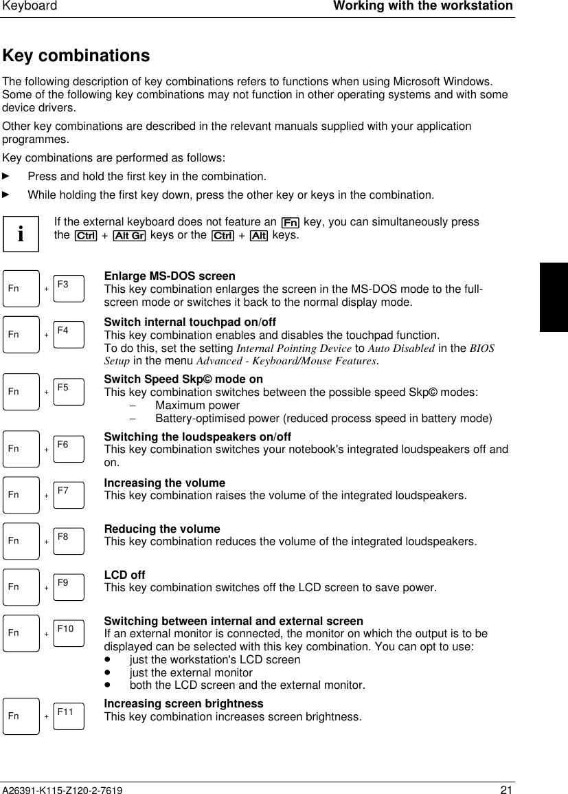  Keyboard Working with the workstationA26391-K115-Z120-2-7619 21Key combinationsThe following description of key combinations refers to functions when using Microsoft Windows.Some of the following key combinations may not function in other operating systems and with somedevice drivers.Other key combinations are described in the relevant manuals supplied with your applicationprogrammes.Key combinations are performed as follows:Ê Press and hold the first key in the combination.Ê While holding the first key down, press the other key or keys in the combination.iIf the external keyboard does not feature an [Fn] key, you can simultaneously pressthe [Ctrl] + [Alt Gr] keys or the [Ctrl] + [Alt] keys.Fn +F3 Enlarge MS-DOS screenThis key combination enlarges the screen in the MS-DOS mode to the full-screen mode or switches it back to the normal display mode.F4Fn +Switch internal touchpad on/offThis key combination enables and disables the touchpad function.To do this, set the setting Internal Pointing Device to Auto Disabled in the BIOSSetup in the menu Advanced - Keyboard/Mouse Features.Fn +F5 Switch Speed Skp© mode onThis key combination switches between the possible speed Skp© modes:- Maximum power- Battery-optimised power (reduced process speed in battery mode)F6Fn +Switching the loudspeakers on/offThis key combination switches your notebook&apos;s integrated loudspeakers off andon.Fn +F7 Increasing the volumeThis key combination raises the volume of the integrated loudspeakers.F8Fn +Reducing the volumeThis key combination reduces the volume of the integrated loudspeakers.F9Fn +LCD offThis key combination switches off the LCD screen to save power.Fn +F10 Switching between internal and external screenIf an external monitor is connected, the monitor on which the output is to bedisplayed can be selected with this key combination. You can opt to use:· just the workstation&apos;s LCD screen· just the external monitor· both the LCD screen and the external monitor.Fn +F11 Increasing screen brightnessThis key combination increases screen brightness.