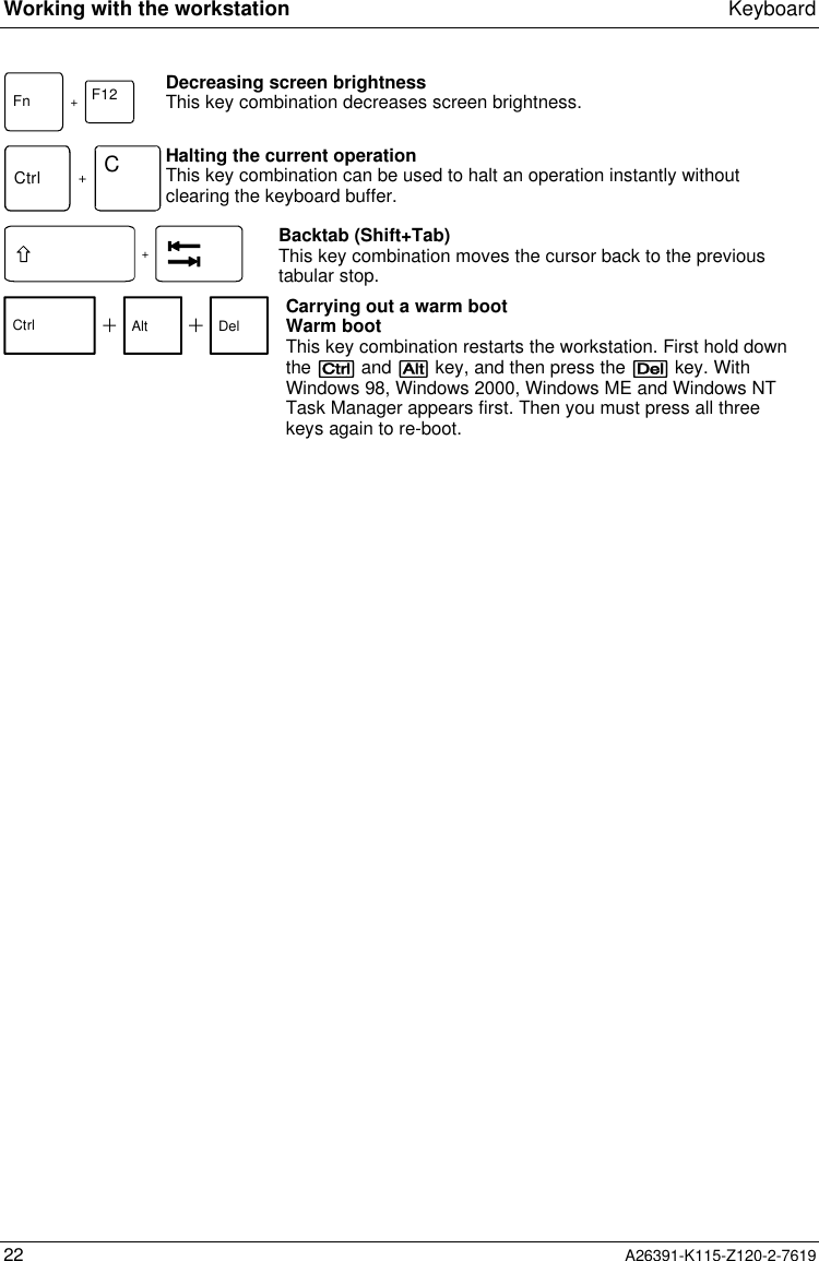  Working with the workstation Keyboard22 A26391-K115-Z120-2-7619Fn +F12 Decreasing screen brightnessThis key combination decreases screen brightness. Ctrl +C Halting the current operation This key combination can be used to halt an operation instantly withoutclearing the keyboard buffer. + Backtab (Shift+Tab) This key combination moves the cursor back to the previoustabular stop.Ctrl Alt Del Carrying out a warm bootWarm bootThis key combination restarts the workstation. First hold downthe [Ctrl] and [Alt] key, and then press the [Del] key. WithWindows 98, Windows 2000, Windows ME and Windows NTTask Manager appears first. Then you must press all threekeys again to re-boot.