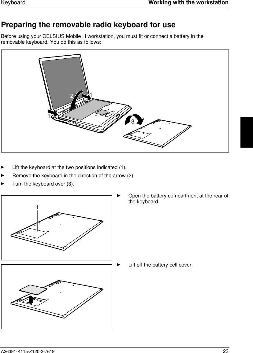  Keyboard Working with the workstationA26391-K115-Z120-2-7619 23Preparing the removable radio keyboard for useBefore using your CELSIUS Mobile H workstation, you must fit or connect a battery in theremovable keyboard. You do this as follows:1213Ê Lift the keyboard at the two positions indicated (1).Ê Remove the keyboard in the direction of the arrow (2).Ê Turn the keyboard over (3).1Ê Open the battery compartment at the rear ofthe keyboard.Ê Lift off the battery cell cover.