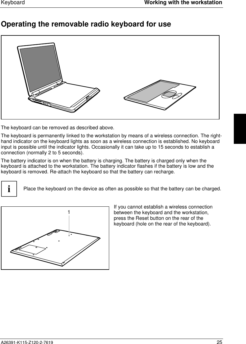  Keyboard Working with the workstationA26391-K115-Z120-2-7619 25Operating the removable radio keyboard for useThe keyboard can be removed as described above.The keyboard is permanently linked to the workstation by means of a wireless connection. The right-hand indicator on the keyboard lights as soon as a wireless connection is established. No keyboardinput is possible until the indicator lights. Occasionally it can take up to 15 seconds to establish aconnection (normally 2 to 5 seconds).The battery indicator is on when the battery is charging. The battery is charged only when thekeyboard is attached to the workstation. The battery indicator flashes if the battery is low and thekeyboard is removed. Re-attach the keyboard so that the battery can recharge.iPlace the keyboard on the device as often as possible so that the battery can be charged.1If you cannot establish a wireless connectionbetween the keyboard and the workstation,press the Reset button on the rear of thekeyboard (hole on the rear of the keyboard).