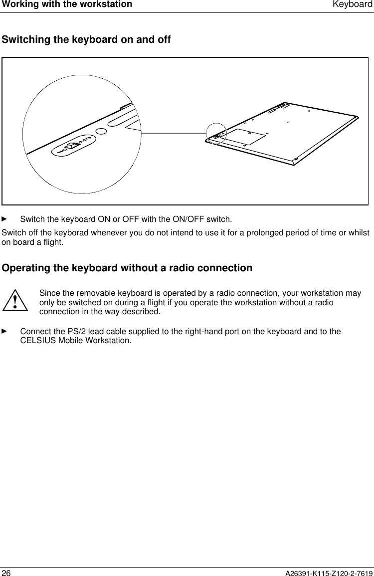  Working with the workstation Keyboard26 A26391-K115-Z120-2-7619Switching the keyboard on and offÊ Switch the keyboard ON or OFF with the ON/OFF switch.Switch off the keyborad whenever you do not intend to use it for a prolonged period of time or whilston board a flight.Operating the keyboard without a radio connection!Since the removable keyboard is operated by a radio connection, your workstation mayonly be switched on during a flight if you operate the workstation without a radioconnection in the way described.Ê Connect the PS/2 lead cable supplied to the right-hand port on the keyboard and to theCELSIUS Mobile Workstation.