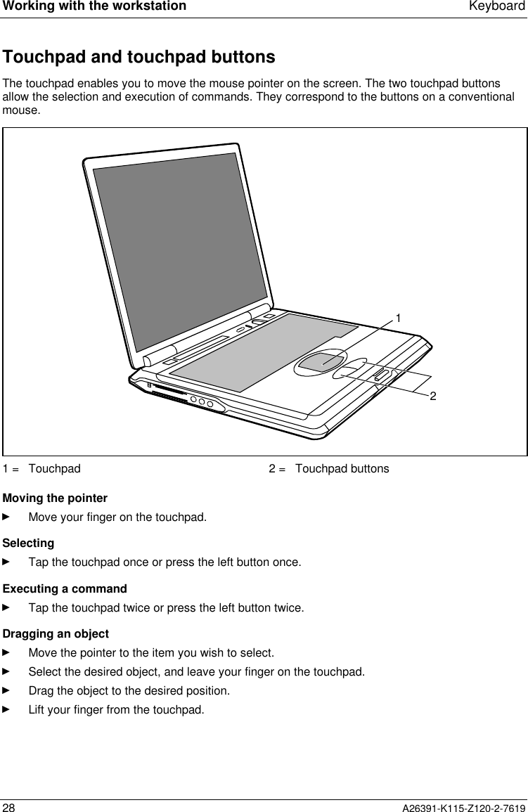  Working with the workstation Keyboard28 A26391-K115-Z120-2-7619Touchpad and touchpad buttonsThe touchpad enables you to move the mouse pointer on the screen. The two touchpad buttonsallow the selection and execution of commands. They correspond to the buttons on a conventionalmouse.121 =  Touchpad 2 =  Touchpad buttons Moving the pointerÊ Move your finger on the touchpad. SelectingÊ Tap the touchpad once or press the left button once. Executing a commandÊ Tap the touchpad twice or press the left button twice. Dragging an objectÊ Move the pointer to the item you wish to select.Ê Select the desired object, and leave your finger on the touchpad.Ê Drag the object to the desired position.Ê Lift your finger from the touchpad.