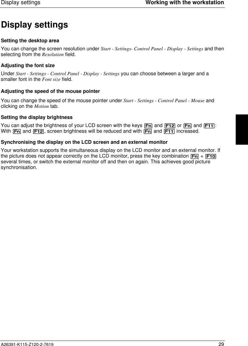  Display settings Working with the workstationA26391-K115-Z120-2-7619 29Display settingsSetting the desktop areaYou can change the screen resolution under Start - Settings- Control Panel - Display - Settings and thenselecting from the Resolution field.Adjusting the font sizeUnder Start - Settings - Control Panel - Display - Settings you can choose between a larger and asmaller font in the Font size field.Adjusting the speed of the mouse pointerYou can change the speed of the mouse pointer under Start - Settings - Control Panel - Mouse andclicking on the Motion tab.Setting the display brightnessYou can adjust the brightness of your LCD screen with the keys [Fn] and [F12] or [Fn] and [F11]:With [Fn] and [F12], screen brightness will be reduced and with [Fn] and [F11] increased.Synchronising the display on the LCD screen and an external monitorYour workstation supports the simultaneous display on the LCD monitor and an external monitor. Ifthe picture does not appear correctly on the LCD monitor, press the key combination [Fn] + [F10]several times, or switch the external monitor off and then on again. This achieves good picturesynchronisation.