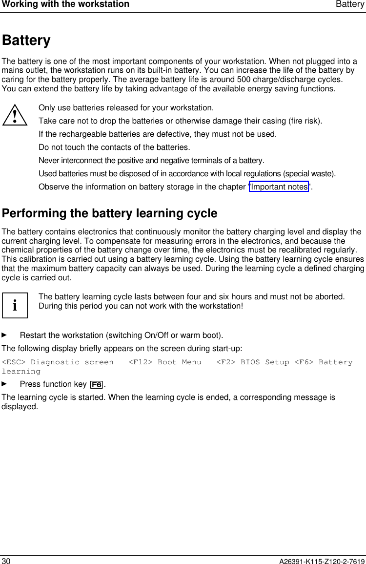  Working with the workstation Battery30 A26391-K115-Z120-2-7619BatteryThe battery is one of the most important components of your workstation. When not plugged into amains outlet, the workstation runs on its built-in battery. You can increase the life of the battery bycaring for the battery properly. The average battery life is around 500 charge/discharge cycles.You can extend the battery life by taking advantage of the available energy saving functions.!Only use batteries released for your workstation.Take care not to drop the batteries or otherwise damage their casing (fire risk).If the rechargeable batteries are defective, they must not be used.Do not touch the contacts of the batteries.Never interconnect the positive and negative terminals of a battery.Used batteries must be disposed of in accordance with local regulations (special waste).Observe the information on battery storage in the chapter &quot;Important notes&quot;.Performing the battery learning cycleThe battery contains electronics that continuously monitor the battery charging level and display thecurrent charging level. To compensate for measuring errors in the electronics, and because thechemical properties of the battery change over time, the electronics must be recalibrated regularly.This calibration is carried out using a battery learning cycle. Using the battery learning cycle ensuresthat the maximum battery capacity can always be used. During the learning cycle a defined chargingcycle is carried out.iThe battery learning cycle lasts between four and six hours and must not be aborted.During this period you can not work with the workstation!Ê Restart the workstation (switching On/Off or warm boot).The following display briefly appears on the screen during start-up:&lt;ESC&gt; Diagnostic screen   &lt;F12&gt; Boot Menu   &lt;F2&gt; BIOS Setup &lt;F6&gt; BatterylearningÊ Press function key [F6].The learning cycle is started. When the learning cycle is ended, a corresponding message isdisplayed.