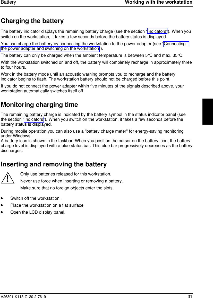  Battery Working with the workstationA26391-K115-Z120-2-7619 31Charging the batteryThe battery indicator displays the remaining battery charge (see the section &quot;Indicators&quot;). When youswitch on the workstation, it takes a few seconds before the battery status is displayed.You can charge the battery by connecting the workstation to the power adapter (see &quot;Connectingthe power adapter and switching on the workstation&quot;).The battery can only be charged when the ambient temperature is between 5°C and max. 35°C.With the workstation switched on and off, the battery will completely recharge in approximately threeto four hours.Work in the battery mode until an acoustic warning prompts you to recharge and the batteryindicator begins to flash. The workstation battery should not be charged before this point.If you do not connect the power adapter within five minutes of the signals described above, yourworkstation automatically switches itself off.Monitoring charging timeThe remaining battery charge is indicated by the battery symbol in the status indicator panel (seethe section &quot;Indicators&quot;). When you switch on the workstation, it takes a few seconds before thebattery status is displayed.During mobile operation you can also use a &quot;battery charge meter&quot; for energy-saving monitoringunder Windows.A battery icon is shown in the taskbar. When you position the cursor on the battery icon, the batterycharge level is displayed with a blue status bar. This blue bar progressively decreases as the batterydischarges.Inserting and removing the battery!Only use batteries released for this workstation.Never use force when inserting or removing a battery.Make sure that no foreign objects enter the slots.Ê Switch off the workstation.Ê Place the workstation on a flat surface.Ê Open the LCD display panel.