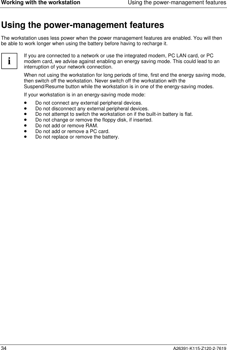  Working with the workstation Using the power-management features34 A26391-K115-Z120-2-7619Using the power-management featuresThe workstation uses less power when the power management features are enabled. You will thenbe able to work longer when using the battery before having to recharge it.iIf you are connected to a network or use the integrated modem, PC LAN card, or PCmodem card, we advise against enabling an energy saving mode. This could lead to aninterruption of your network connection.When not using the workstation for long periods of time, first end the energy saving mode,then switch off the workstation. Never switch off the workstation with theSuspend/Resume button while the workstation is in one of the energy-saving modes.If your workstation is in an energy-saving mode mode:· Do not connect any external peripheral devices.· Do not disconnect any external peripheral devices.· Do not attempt to switch the workstation on if the built-in battery is flat.· Do not change or remove the floppy disk, if inserted.· Do not add or remove RAM.· Do not add or remove a PC card.· Do not replace or remove the battery.