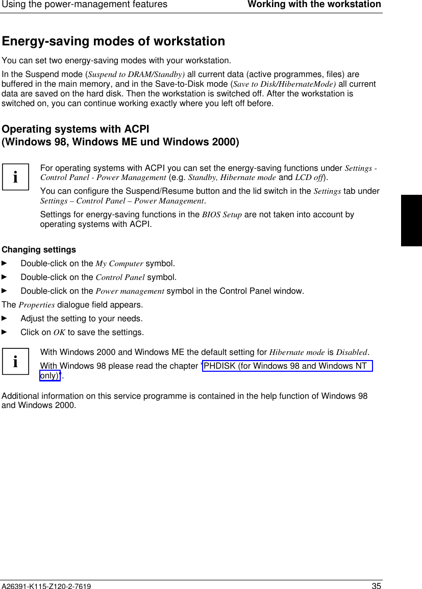  Using the power-management features Working with the workstationA26391-K115-Z120-2-7619 35Energy-saving modes of workstationYou can set two energy-saving modes with your workstation.In the Suspend mode (Suspend to DRAM/Standby) all current data (active programmes, files) arebuffered in the main memory, and in the Save-to-Disk mode (Save to Disk/HibernateMode) all currentdata are saved on the hard disk. Then the workstation is switched off. After the workstation isswitched on, you can continue working exactly where you left off before.Operating systems with ACPI(Windows 98, Windows ME und Windows 2000) i For operating systems with ACPI you can set the energy-saving functions under Settings -Control Panel - Power Management (e.g. Standby, Hibernate mode and LCD off).You can configure the Suspend/Resume button and the lid switch in the Settings tab underSettings – Control Panel – Power Management. Settings for energy-saving functions in the BIOS Setup are not taken into account byoperating systems with ACPI.  Changing settingsÊ Double-click on the My Computer symbol.Ê Double-click on the Control Panel symbol.Ê Double-click on the Power management symbol in the Control Panel window.The Properties dialogue field appears.Ê Adjust the setting to your needs.Ê Click on OK to save the settings.iWith Windows 2000 and Windows ME the default setting for Hibernate mode is Disabled.With Windows 98 please read the chapter &quot;PHDISK (for Windows 98 and Windows NTonly)&quot;.Additional information on this service programme is contained in the help function of Windows 98and Windows 2000.