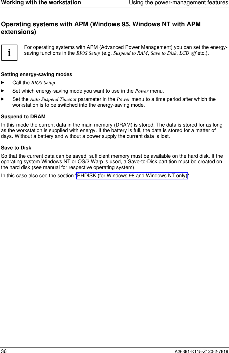  Working with the workstation Using the power-management features36 A26391-K115-Z120-2-7619Operating systems with APM (Windows 95, Windows NT with APMextensions) i For operating systems with APM (Advanced Power Management) you can set the energy-saving functions in the BIOS Setup (e.g. Suspend to RAM, Save to Disk, LCD off etc.).  Setting energy-saving modesÊ Call the BIOS Setup.Ê Set which energy-saving mode you want to use in the Power menu.Ê Set the Auto Suspend Timeout parameter in the Power menu to a time period after which theworkstation is to be switched into the energy-saving mode. Suspend to DRAM In this mode the current data in the main memory (DRAM) is stored. The data is stored for as longas the workstation is supplied with energy. If the battery is full, the data is stored for a matter ofdays. Without a battery and without a power supply the current data is lost. Save to Disk So that the current data can be saved, sufficient memory must be available on the hard disk. If theoperating system Windows NT or OS/2 Warp is used, a Save-to-Disk partition must be created onthe hard disk (see manual for respective operating system). In this case also see the section &quot;PHDISK (for Windows 98 and Windows NT only)&quot;.