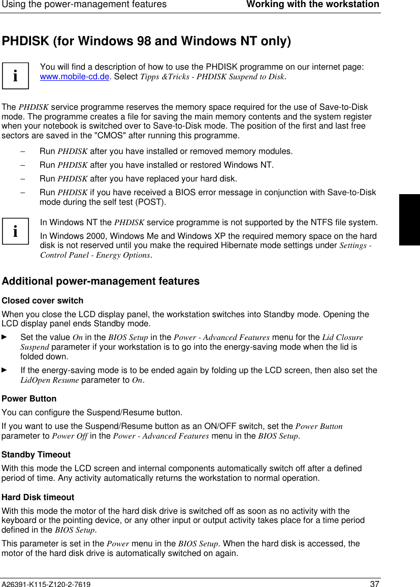  Using the power-management features Working with the workstationA26391-K115-Z120-2-7619 37PHDISK (for Windows 98 and Windows NT only)  iYou will find a description of how to use the PHDISK programme on our internet page:www.mobile-cd.de. Select Tipps &amp;Tricks - PHDISK Suspend to Disk.  The PHDISK service programme reserves the memory space required for the use of Save-to-Diskmode. The programme creates a file for saving the main memory contents and the system registerwhen your notebook is switched over to Save-to-Disk mode. The position of the first and last freesectors are saved in the &quot;CMOS&quot; after running this programme.- Run PHDISK after you have installed or removed memory modules.- Run PHDISK after you have installed or restored Windows NT.- Run PHDISK after you have replaced your hard disk.- Run PHDISK if you have received a BIOS error message in conjunction with Save-to-Diskmode during the self test (POST).  i In Windows NT the PHDISK service programme is not supported by the NTFS file system. In Windows 2000, Windows Me and Windows XP the required memory space on the harddisk is not reserved until you make the required Hibernate mode settings under Settings -Control Panel - Energy Options.Additional power-management features Closed cover switch When you close the LCD display panel, the workstation switches into Standby mode. Opening theLCD display panel ends Standby mode.Ê Set the value On in the BIOS Setup in the Power - Advanced Features menu for the Lid ClosureSuspend parameter if your workstation is to go into the energy-saving mode when the lid isfolded down.Ê If the energy-saving mode is to be ended again by folding up the LCD screen, then also set theLidOpen Resume parameter to On.Power ButtonYou can configure the Suspend/Resume button.If you want to use the Suspend/Resume button as an ON/OFF switch, set the Power Buttonparameter to Power Off in the Power - Advanced Features menu in the BIOS Setup.Standby TimeoutWith this mode the LCD screen and internal components automatically switch off after a definedperiod of time. Any activity automatically returns the workstation to normal operation.Hard Disk timeout With this mode the motor of the hard disk drive is switched off as soon as no activity with thekeyboard or the pointing device, or any other input or output activity takes place for a time perioddefined in the BIOS Setup. This parameter is set in the Power menu in the BIOS Setup. When the hard disk is accessed, themotor of the hard disk drive is automatically switched on again.