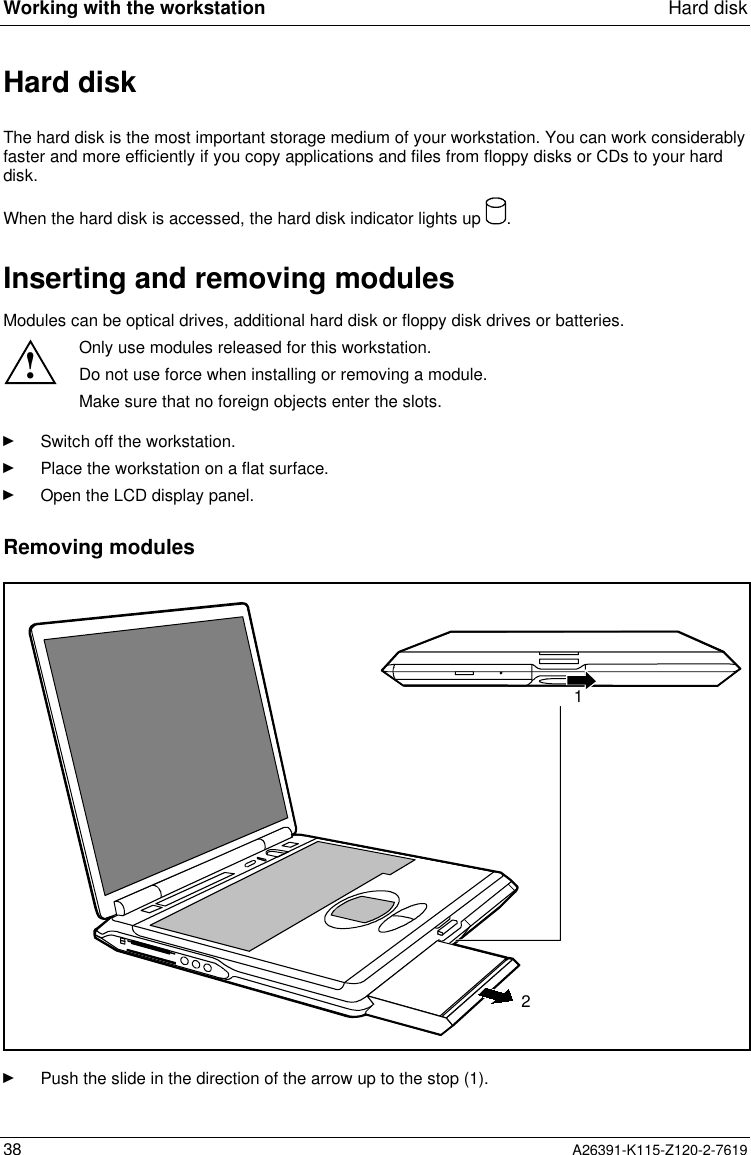  Working with the workstation Hard disk38 A26391-K115-Z120-2-7619Hard diskThe hard disk is the most important storage medium of your workstation. You can work considerablyfaster and more efficiently if you copy applications and files from floppy disks or CDs to your harddisk.When the hard disk is accessed, the hard disk indicator lights up  .Inserting and removing modulesModules can be optical drives, additional hard disk or floppy disk drives or batteries.!Only use modules released for this workstation.Do not use force when installing or removing a module.Make sure that no foreign objects enter the slots.Ê Switch off the workstation.Ê Place the workstation on a flat surface.Ê Open the LCD display panel.Removing modules21Ê Push the slide in the direction of the arrow up to the stop (1).