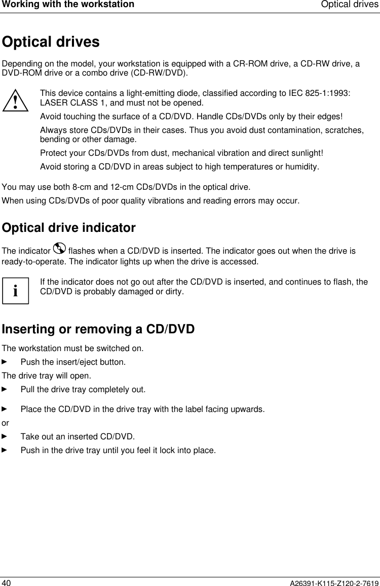  Working with the workstation Optical drives40 A26391-K115-Z120-2-7619Optical drivesDepending on the model, your workstation is equipped with a CR-ROM drive, a CD-RW drive, aDVD-ROM drive or a combo drive (CD-RW/DVD).!This device contains a light-emitting diode, classified according to IEC 825-1:1993:LASER CLASS 1, and must not be opened.Avoid touching the surface of a CD/DVD. Handle CDs/DVDs only by their edges!Always store CDs/DVDs in their cases. Thus you avoid dust contamination, scratches,bending or other damage.Protect your CDs/DVDs from dust, mechanical vibration and direct sunlight!Avoid storing a CD/DVD in areas subject to high temperatures or humidity.You may use both 8-cm and 12-cm CDs/DVDs in the optical drive.When using CDs/DVDs of poor quality vibrations and reading errors may occur.Optical drive indicatorThe indicator   flashes when a CD/DVD is inserted. The indicator goes out when the drive isready-to-operate. The indicator lights up when the drive is accessed.iIf the indicator does not go out after the CD/DVD is inserted, and continues to flash, theCD/DVD is probably damaged or dirty.Inserting or removing a CD/DVDThe workstation must be switched on.Ê Push the insert/eject button. The drive tray will open.Ê Pull the drive tray completely out.Ê Place the CD/DVD in the drive tray with the label facing upwards.orÊ Take out an inserted CD/DVD.Ê Push in the drive tray until you feel it lock into place.