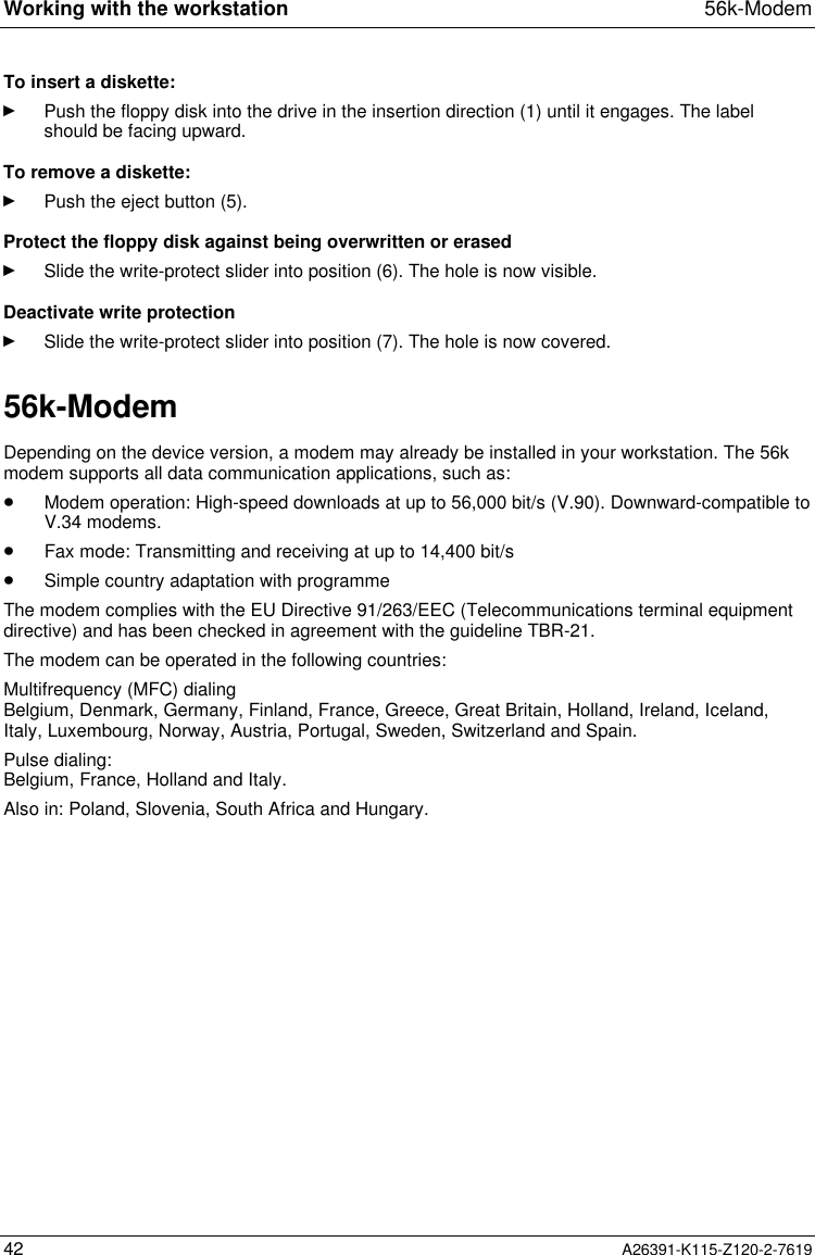  Working with the workstation 56k-Modem42 A26391-K115-Z120-2-7619To insert a diskette:Ê Push the floppy disk into the drive in the insertion direction (1) until it engages. The labelshould be facing upward.To remove a diskette:Ê Push the eject button (5).Protect the floppy disk against being overwritten or erasedÊ Slide the write-protect slider into position (6). The hole is now visible.Deactivate write protectionÊ Slide the write-protect slider into position (7). The hole is now covered.56k-ModemDepending on the device version, a modem may already be installed in your workstation. The 56kmodem supports all data communication applications, such as:· Modem operation: High-speed downloads at up to 56,000 bit/s (V.90). Downward-compatible toV.34 modems.· Fax mode: Transmitting and receiving at up to 14,400 bit/s· Simple country adaptation with programmeThe modem complies with the EU Directive 91/263/EEC (Telecommunications terminal equipmentdirective) and has been checked in agreement with the guideline TBR-21.The modem can be operated in the following countries:Multifrequency (MFC) dialingBelgium, Denmark, Germany, Finland, France, Greece, Great Britain, Holland, Ireland, Iceland,Italy, Luxembourg, Norway, Austria, Portugal, Sweden, Switzerland and Spain.Pulse dialing:Belgium, France, Holland and Italy.Also in: Poland, Slovenia, South Africa and Hungary.