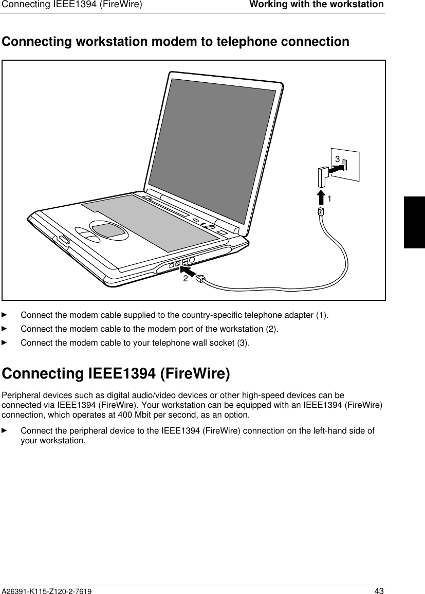  Connecting IEEE1394 (FireWire) Working with the workstationA26391-K115-Z120-2-7619 43Connecting workstation modem to telephone connection123Ê Connect the modem cable supplied to the country-specific telephone adapter (1).Ê Connect the modem cable to the modem port of the workstation (2).Ê Connect the modem cable to your telephone wall socket (3). Connecting IEEE1394 (FireWire) Peripheral devices such as digital audio/video devices or other high-speed devices can beconnected via IEEE1394 (FireWire). Your workstation can be equipped with an IEEE1394 (FireWire)connection, which operates at 400 Mbit per second, as an option.Ê Connect the peripheral device to the IEEE1394 (FireWire) connection on the left-hand side ofyour workstation.