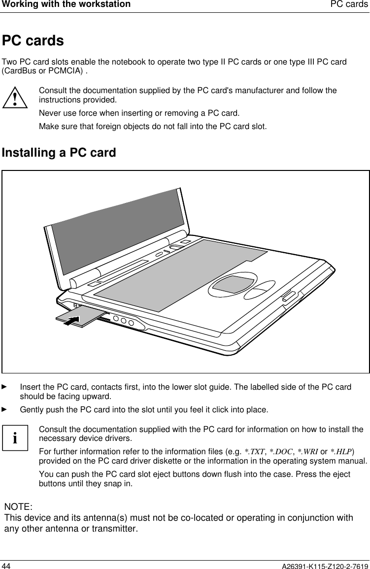  Working with the workstation PC cards44 A26391-K115-Z120-2-7619PC cards Two PC card slots enable the notebook to operate two type II PC cards or one type III PC card(CardBus or PCMCIA) .  ! Consult the documentation supplied by the PC card&apos;s manufacturer and follow theinstructions provided. Never use force when inserting or removing a PC card. Make sure that foreign objects do not fall into the PC card slot. Installing a PC cardÊ Insert the PC card, contacts first, into the lower slot guide. The labelled side of the PC cardshould be facing upward.Ê Gently push the PC card into the slot until you feel it click into place.iConsult the documentation supplied with the PC card for information on how to install thenecessary device drivers.For further information refer to the information files (e.g. *.TXT, *.DOC, *.WRI or *.HLP)provided on the PC card driver diskette or the information in the operating system manual.You can push the PC card slot eject buttons down flush into the case. Press the ejectbuttons until they snap in.NOTE:This device and its antenna(s) must not be co-located or operating in conjunction withany other antenna or transmitter.