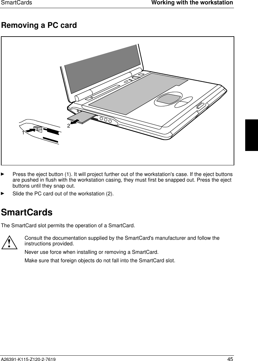  SmartCards Working with the workstationA26391-K115-Z120-2-7619 45Removing a PC card12Ê Press the eject button (1). It will project further out of the workstation&apos;s case. If the eject buttonsare pushed in flush with the workstation casing, they must first be snapped out. Press the ejectbuttons until they snap out.Ê Slide the PC card out of the workstation (2).SmartCards The SmartCard slot permits the operation of a SmartCard.  ! Consult the documentation supplied by the SmartCard&apos;s manufacturer and follow theinstructions provided. Never use force when installing or removing a SmartCard. Make sure that foreign objects do not fall into the SmartCard slot.