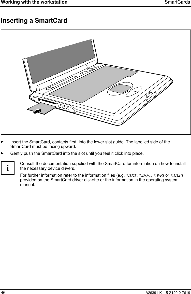  Working with the workstation SmartCards46 A26391-K115-Z120-2-7619 Inserting a SmartCardÊ Insert the SmartCard, contacts first, into the lower slot guide. The labelled side of theSmartCard must be facing upward.Ê Gently push the SmartCard into the slot until you feel it click into place.iConsult the documentation supplied with the SmartCard for information on how to installthe necessary device drivers.For further information refer to the information files (e.g. *.TXT, *.DOC, *.WRI or *.HLP)provided on the SmartCard driver diskette or the information in the operating systemmanual.