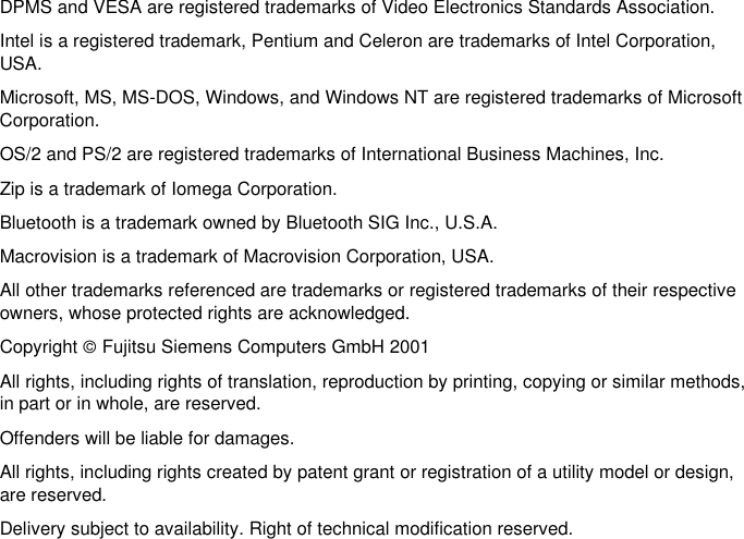     DPMS and VESA are registered trademarks of Video Electronics Standards Association. Intel is a registered trademark, Pentium and Celeron are trademarks of Intel Corporation,USA. Microsoft, MS, MS-DOS, Windows, and Windows NT are registered trademarks of MicrosoftCorporation. OS/2 and PS/2 are registered trademarks of International Business Machines, Inc. Zip is a trademark of Iomega Corporation. Bluetooth is a trademark owned by Bluetooth SIG Inc., U.S.A. Macrovision is a trademark of Macrovision Corporation, USA. All other trademarks referenced are trademarks or registered trademarks of their respectiveowners, whose protected rights are acknowledged. Copyright ã Fujitsu Siemens Computers GmbH 2001 All rights, including rights of translation, reproduction by printing, copying or similar methods,in part or in whole, are reserved. Offenders will be liable for damages. All rights, including rights created by patent grant or registration of a utility model or design,are reserved. Delivery subject to availability. Right of technical modification reserved.