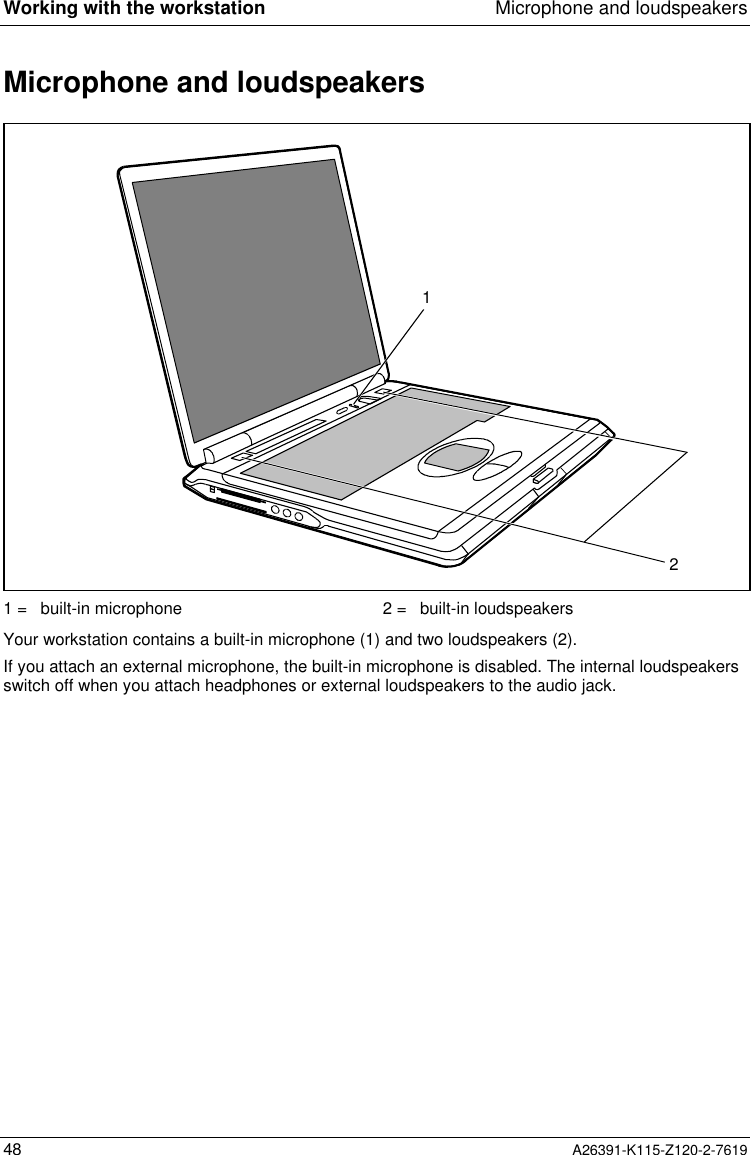  Working with the workstation Microphone and loudspeakers48 A26391-K115-Z120-2-7619Microphone and loudspeakers121 =  built-in microphone 2 =  built-in loudspeakers Your workstation contains a built-in microphone (1) and two loudspeakers (2).If you attach an external microphone, the built-in microphone is disabled. The internal loudspeakersswitch off when you attach headphones or external loudspeakers to the audio jack.