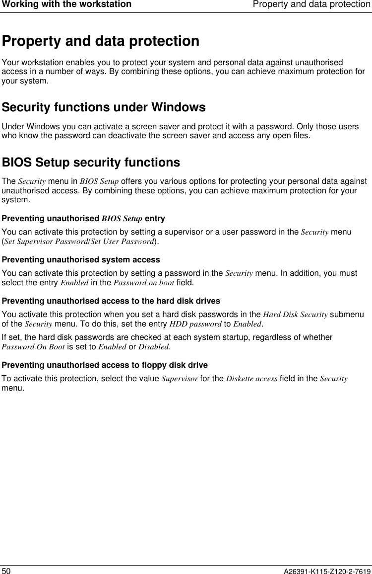  Working with the workstation Property and data protection50 A26391-K115-Z120-2-7619Property and data protectionYour workstation enables you to protect your system and personal data against unauthorisedaccess in a number of ways. By combining these options, you can achieve maximum protection foryour system.Security functions under WindowsUnder Windows you can activate a screen saver and protect it with a password. Only those userswho know the password can deactivate the screen saver and access any open files.BIOS Setup security functionsThe Security menu in BIOS Setup offers you various options for protecting your personal data againstunauthorised access. By combining these options, you can achieve maximum protection for yoursystem.Preventing unauthorised BIOS Setup entryYou can activate this protection by setting a supervisor or a user password in the Security menu(Set Supervisor Password/Set User Password).Preventing unauthorised system accessYou can activate this protection by setting a password in the Security menu. In addition, you mustselect the entry Enabled in the Password on boot field.Preventing unauthorised access to the hard disk drivesYou activate this protection when you set a hard disk passwords in the Hard Disk Security submenuof the Security menu. To do this, set the entry HDD password to Enabled.If set, the hard disk passwords are checked at each system startup, regardless of whetherPassword On Boot is set to Enabled or Disabled.Preventing unauthorised access to floppy disk driveTo activate this protection, select the value Supervisor for the Diskette access field in the Securitymenu.