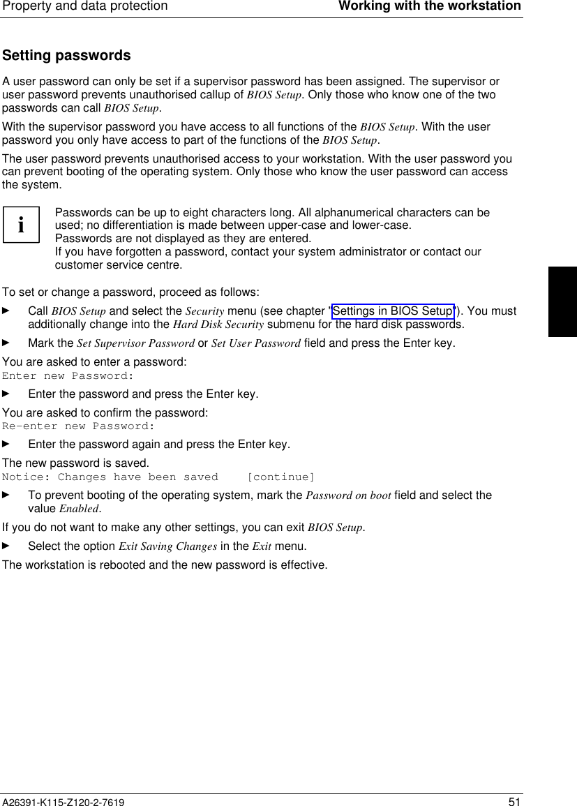  Property and data protection Working with the workstationA26391-K115-Z120-2-7619 51Setting passwordsA user password can only be set if a supervisor password has been assigned. The supervisor oruser password prevents unauthorised callup of BIOS Setup. Only those who know one of the twopasswords can call BIOS Setup.With the supervisor password you have access to all functions of the BIOS Setup. With the userpassword you only have access to part of the functions of the BIOS Setup.The user password prevents unauthorised access to your workstation. With the user password youcan prevent booting of the operating system. Only those who know the user password can accessthe system.iPasswords can be up to eight characters long. All alphanumerical characters can beused; no differentiation is made between upper-case and lower-case.Passwords are not displayed as they are entered.If you have forgotten a password, contact your system administrator or contact ourcustomer service centre.To set or change a password, proceed as follows:Ê Call BIOS Setup and select the Security menu (see chapter &quot;Settings in BIOS Setup&quot;). You mustadditionally change into the Hard Disk Security submenu for the hard disk passwords.Ê Mark the Set Supervisor Password or Set User Password field and press the Enter key.You are asked to enter a password:Enter new Password:Ê Enter the password and press the Enter key.You are asked to confirm the password:Re-enter new Password:Ê Enter the password again and press the Enter key.The new password is saved.Notice: Changes have been saved    [continue]Ê To prevent booting of the operating system, mark the Password on boot field and select thevalue Enabled.If you do not want to make any other settings, you can exit BIOS Setup.Ê Select the option Exit Saving Changes in the Exit menu.The workstation is rebooted and the new password is effective.