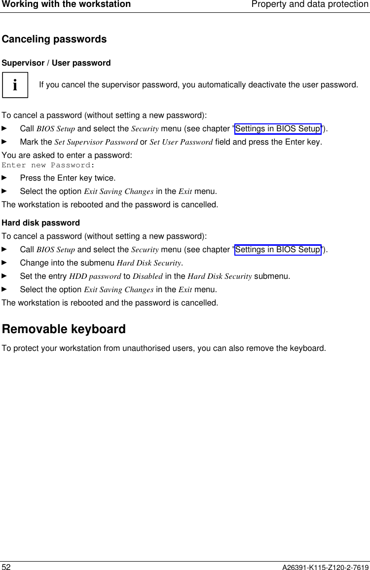  Working with the workstation Property and data protection52 A26391-K115-Z120-2-7619Canceling passwordsSupervisor / User passwordiIf you cancel the supervisor password, you automatically deactivate the user password.To cancel a password (without setting a new password):Ê Call BIOS Setup and select the Security menu (see chapter &quot;Settings in BIOS Setup&quot;).Ê Mark the Set Supervisor Password or Set User Password field and press the Enter key.You are asked to enter a password:Enter new Password:Ê Press the Enter key twice.Ê Select the option Exit Saving Changes in the Exit menu.The workstation is rebooted and the password is cancelled.Hard disk passwordTo cancel a password (without setting a new password):Ê Call BIOS Setup and select the Security menu (see chapter &quot;Settings in BIOS Setup&quot;).Ê Change into the submenu Hard Disk Security.Ê Set the entry HDD password to Disabled in the Hard Disk Security submenu.Ê Select the option Exit Saving Changes in the Exit menu.The workstation is rebooted and the password is cancelled.Removable keyboardTo protect your workstation from unauthorised users, you can also remove the keyboard.