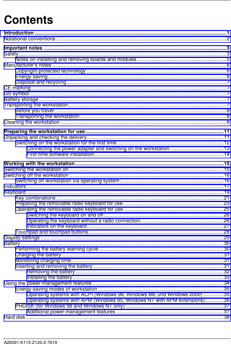  A26391-K115-Z120-2-7619   ContentsIntroduction .....................................................................................................................................1Notational conventions ......................................................................................................................2Important notes ...............................................................................................................................3Safety................................................................................................................................................3Notes on installing and removing boards and modules ..............................................................5Manufacturer’s notes .........................................................................................................................6Copyright-protected technology .................................................................................................6Energy saving............................................................................................................................6Disposal and recycling...............................................................................................................7CE marking........................................................................................................................................7GS symbol.........................................................................................................................................7Battery storage..................................................................................................................................7Transporting the workstation..............................................................................................................7Before you travel .......................................................................................................................8Transporting the workstation......................................................................................................8Cleaning the workstation ...................................................................................................................9Preparing the workstation for use................................................................................................11Unpacking and checking the delivery...............................................................................................11Switching on the workstation for the first time..........................................................................12Connecting the power adapter and switching on the workstation .....................................13First-time software installation..........................................................................................14Working with the workstation.......................................................................................................15Switching the workstation on ...........................................................................................................15Switching off the workstation ...........................................................................................................16Switching off workstation via operating system........................................................................16Indicators.........................................................................................................................................17Keyboard.........................................................................................................................................19Key combinations ....................................................................................................................21Preparing the removable radio keyboard for use......................................................................23Operating the removable radio keyboard for use .....................................................................25Switching the keyboard on and off ...................................................................................26Operating the keyboard without a radio connection..........................................................26Indicators on the keyboard...............................................................................................27Touchpad and touchpad buttons..............................................................................................28Display settings ...............................................................................................................................29Battery.............................................................................................................................................30Performing the battery learning cycle.......................................................................................30Charging the battery ................................................................................................................31Monitoring charging time..........................................................................................................31Inserting and removing the battery...........................................................................................31Removing the battery.......................................................................................................32Installing the battery.........................................................................................................33Using the power-management features ...........................................................................................34Energy-saving modes of workstation .......................................................................................35Operating systems with ACPI (Windows 98, Windows ME und Windows 2000) ..............35Operating systems with APM (Windows 95, Windows NT with APM extensions).............36PHDISK (for Windows 98 and Windows NT only) ....................................................................37Additional power-management features...........................................................................37Hard disk .........................................................................................................................................38